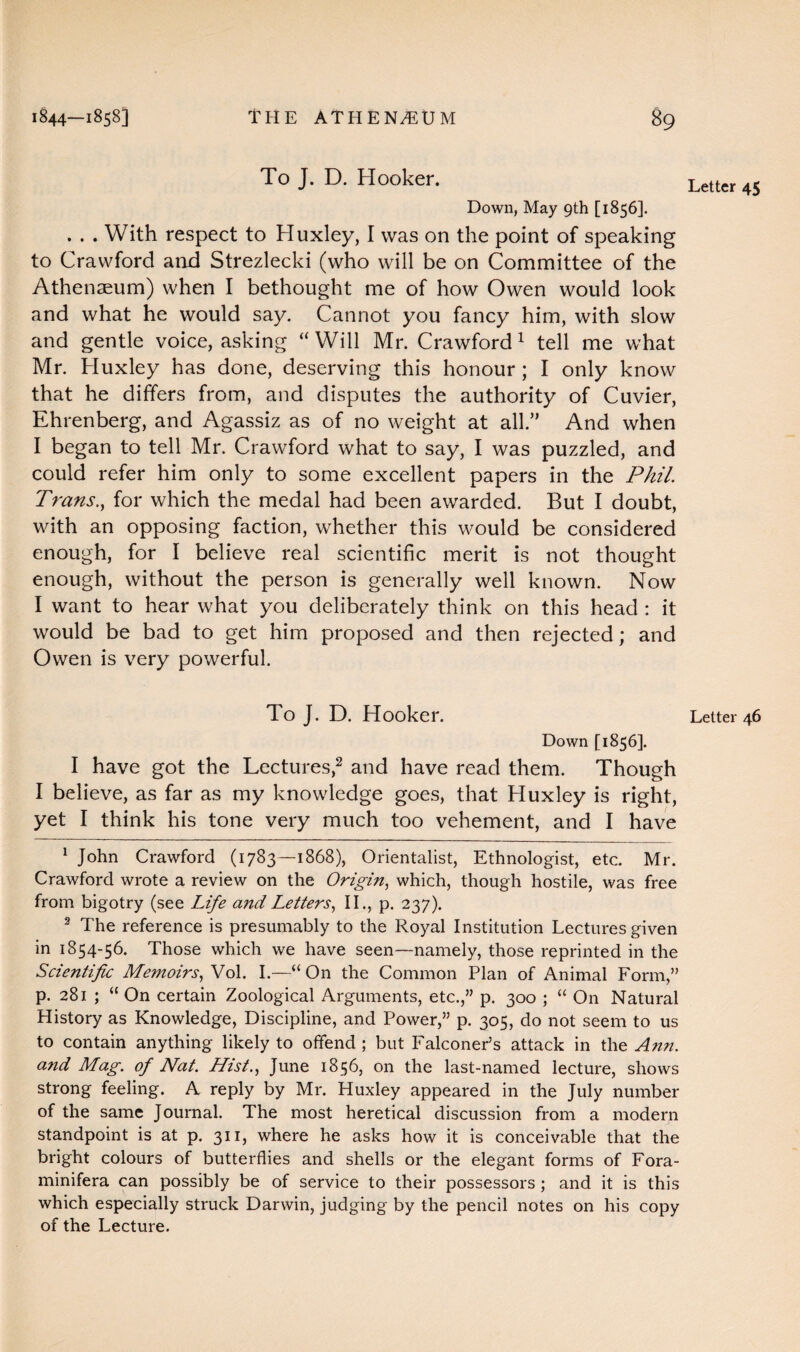 To J. D. Hooker. Down, May 9th [1856]. ... With respect to Huxley, I was on the point of speaking to Crawford and Strezlecki (who will be on Committee of the Athenaeum) when I bethought me of how Owen would look and what he would say. Cannot you fancy him, with slow and gentle voice, asking “Will Mr. Crawford1 tell me what Mr. Huxley has done, deserving this honour ; I only know that he differs from, and disputes the authority of Cuvier, Ehrenberg, and Agassiz as of no weight at all.” And when I began to tell Mr. Crawford what to say, I was puzzled, and could refer him only to some excellent papers in the Phil. Trans., for which the medal had been awarded. But I doubt, with an opposing faction, whether this would be considered enough, for I believe real scientific merit is not thought enough, without the person is generally well known. Now I want to hear what you deliberately think on this head : it would be bad to get him proposed and then rejected; and Owen is very powerful. Down [1856]. I have got the Lectures,2 and have read them. Though I believe, as far as my knowledge goes, that Huxley is right, yet I think his tone very much too vehement, and I have 1 John Crawford (1783—1868), Orientalist, Ethnologist, etc. Mr. Crawford wrote a review on the Origin, which, though hostile, was free from bigotry (see Life and Letters, II., p. 237). 2 The reference is presumably to the Royal Institution Lectures given in 1854-56. Those which we have seen—namely, those reprinted in the Scientific Memoirs, Vol. I.—“On the Common Plan of Animal Form,” p. 281 ; “ On certain Zoological Arguments, etc.,” p. 300 ; “ On Natural History as Knowledge, Discipline, and Power,” p. 305, do not seem to us to contain anything likely to offend ; but Falconer’s attack in the Ann. and Mag. of Nat. Hist., June 1856, on the last-named lecture, shows strong feeling. A reply by Mr. Huxley appeared in the July number of the same Journal. The most heretical discussion from a modern standpoint is at p. 311, where he asks how it is conceivable that the bright colours of butterflies and shells or the elegant forms of Fora- minifera can possibly be of service to their possessors ; and it is this which especially struck Darwin, judging by the pencil notes on his copy of the Lecture. Letter 45