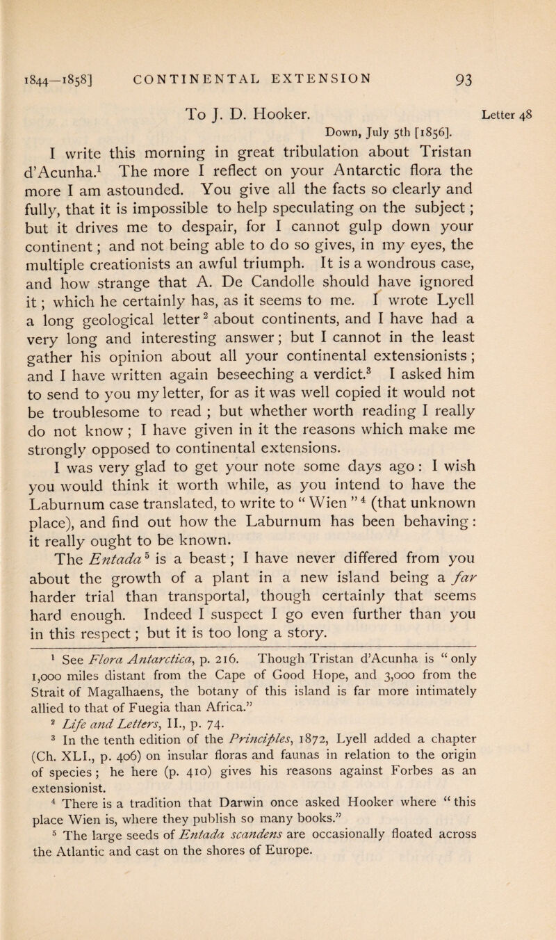 Down, July 5th [1856]. I write this morning in great tribulation about Tristan d’Acunha.1 The more I reflect on your Antarctic flora the more I am astounded. You give all the facts so clearly and fully, that it is impossible to help speculating on the subject; but it drives me to despair, for I cannot gulp down your continent; and not being able to do so gives, in my eyes, the multiple creationists an awful triumph. It is a wondrous case, and how strange that A. De Candolle should have ignored it; which he certainly has, as it seems to me. I wrote Lyell a long geological letter2 about continents, and I have had a very long and interesting answer; but I cannot in the least gather his opinion about all your continental extensionists ; and I have written again beseeching a verdict.3 I asked him to send to you my letter, for as it was well copied it would not be troublesome to read ; but whether worth reading I really do not know ; I have given in it the reasons which make me strongly opposed to continental extensions. I was very glad to get your note some days ago: I wish you would think it worth while, as you intend to have the Laburnum case translated, to write to “ Wien ”4 5 (that unknown place), and find out how the Laburnum has been behaving: it really ought to be known. The Entada5 is a beast; I have never differed from you about the growth of a plant in a new island being a far harder trial than transportal, though certainly that seems hard enough. Indeed I suspect I go even further than you in this respect; but it is too long a story. 1 See Flora Antarctica, p. 216. Though Tristan d’Acunha is “only 1,000 miles distant from the Cape of Good Hope, and 3,000 from the Strait of Magalhaens, the botany of this island is far more intimately allied to that of Fuegia than Africa.” 2 Life and Letters, II., p. 74. 3 In the tenth edition of the Principles, 1872, Lyell added a chapter (Ch. XLI., p. 406) on insular floras and faunas in relation to the origin of species; he here (p. 410) gives his reasons against Forbes as an extensionist. 4 There is a tradition that Darwin once asked Hooker where “ this place Wien is, where they publish so many books.” 5 The large seeds of Entada scandens are occasionally floated across the Atlantic and cast on the shores of Europe.