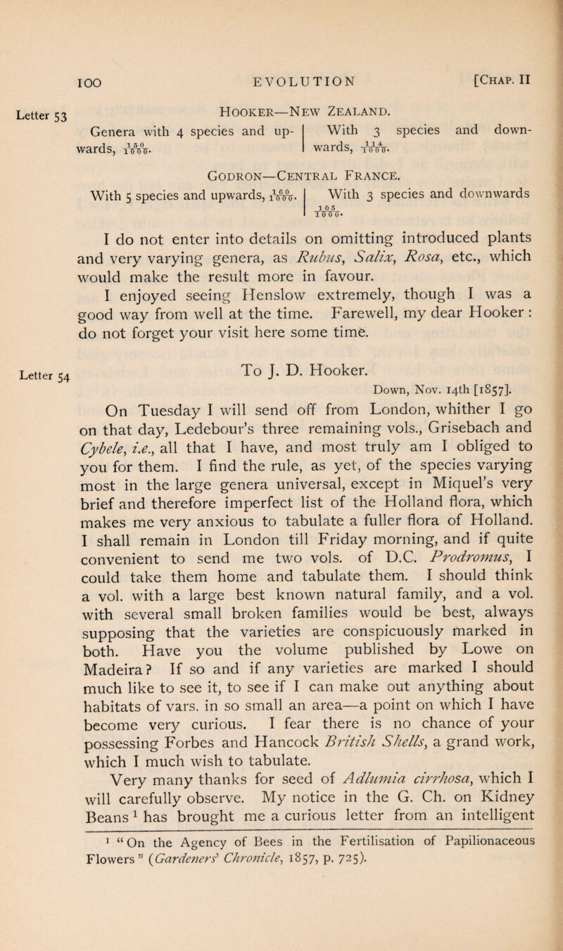 Letter 53 Letter 54 Hooker Genera with 4 species and up- > -a o j 5 0 wards, iVVV With 3 species wards, 1innr* and clown- Godron—Central France. With 5 species and upwards, iVw- With 3 species and downwards 10 5 I do not enter into details on omitting introduced plants and very varying genera, as Rubus, Salix, Rosa, etc., which would make the result more in favour. I enjoyed seeing Henslow extremely, though I was a good way from well at the time. Farewell, my dear Hooker : do not forget your visit here some time. To J. D. Hooker. Down, Nov. 14th [1857]. On Tuesday I will send off from London, whither I go on that day, Ledebour’s three remaining vols., Grisebach and Cybele, i.e., all that I have, and most truly am I obliged to you for them. I find the rule, as yet, of the species varying most in the large genera universal, except in Miquel’s very brief and therefore imperfect list of the Holland flora, which makes me very anxious to tabulate a fuller flora of Holland. I shall remain in London till Friday morning, and if quite convenient to send me two vols. of D.C. Prodromus, I could take them home and tabulate them. I should think a vol. with a large best known natural family, and a vol. with several small broken families would be best, always supposing that the varieties are conspicuously marked in both. Have you the volume published by Lowe on Madeira? If so and if any varieties are marked I should much like to see it, to see if I can make out anything about habitats of vars. in so small an area—a point on which I have become very curious. I fear there is no chance of your possessing Forbes and Hancock British Shells, a grand work, which I much wish to tabulate. Very many thanks for seed of Adlumia cirrhosa, which I will carefully observe. My notice in the G. Ch. on Kidney Beans 1 has brought me a curious letter from an intelligent 1 “On the Agency of Bees in the Fertilisation of Papilionaceous Flowers” (Gardeners1 Chronicle, 1857, p. 725).