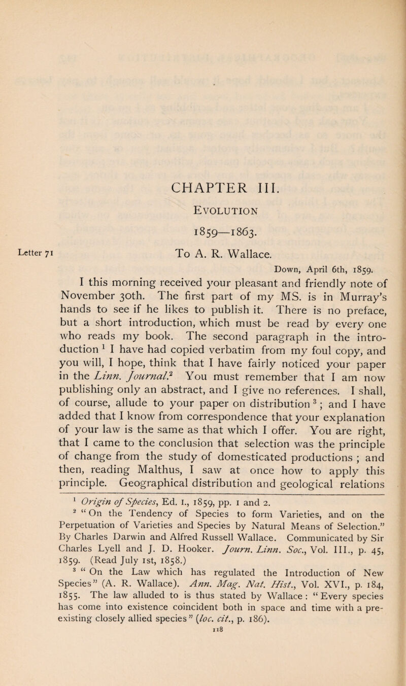 1859—1863. Down, April 6th, 1859. I this morning received your pleasant and friendly note of November 30th. The first part of my MS. is in Murray’s hands to see if he likes to publish it. There is no preface, but a short introduction, which must be read by every one who reads my book. The second paragraph in the intro¬ duction 1 2 I have had copied verbatim from my foul copy, and you will, I hope, think that I have fairly noticed your paper in the Linn. Journal? You must remember that I am now publishing only an abstract, and I give no references. I shall, of course, allude to your paper on distribution 3; and I have added that I know from correspondence that your explanation of your law is the same as that which I offer. You are right, that I came to the conclusion that selection was the principle of change from the study of domesticated productions ; and then, reading Malthus, I saw at once how to apply this principle. Geographical distribution and geological relations 1 Origin of Species, Ed. I., 1859, pp. 1 and 2. 2 “ On the Tendency of Species to form Varieties, and on the Perpetuation of Varieties and Species by Natural Means of Selection.” By Charles Darwin and Alfred Russell Wallace. Communicated by Sir Charles Lyell and J. D. Hooker. Journ. Linn. Soc.,Wol. III., p. 45, 1859. (Read July 1st, 1858.) 3 “ On the Law which has regulated the Introduction of New Species” (A. R. Wallace). Ann. Mag. Nat. Hist., Vol. XVI., p. 184, 1855. The law alluded to is thus stated by Wallace: “Every species has come into existence coincident both in space and time with a pre¬ existing closely allied species” [loc. cit., p. 186). n8