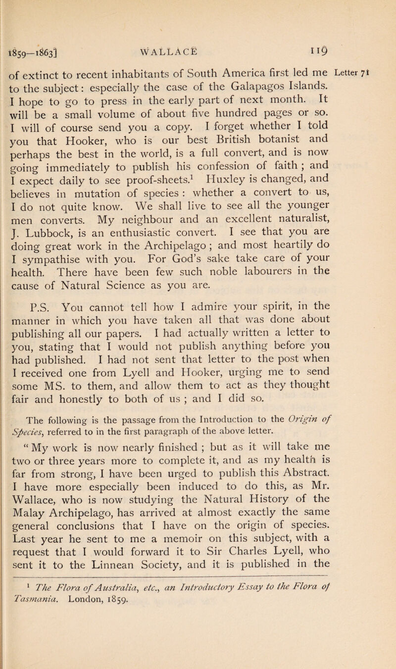 of extinct to recent inhabitants of South America first led me Letter 71 to the subject: especially the case of the Galapagos Islands. I hope to go to press in the early part of next month. It will be a small volume of about five hundred pages or so. I will of course send you a copy. I forget whether I told you that Hooker, who is our best British botanist and perhaps the best in the world, is a full convert, and is now going immediately to publish his confession of faith ; and I expect daily to see proof-sheets.1 Huxley is changed, and believes in mutation of species : whether a convert to us, I do not quite know. We shall live to see all the younger men converts. My neighbour and an excellent naturalist, J. Lubbock, is an enthusiastic convert. I see that you are doing great work in the Archipelago ; and most heartily do I sympathise with you. For God’s sake take care of your health. There have been few such noble labourers in the cause of Natural Science as you are. P.S. You cannot tell how I admire your spirit, in the manner in which you have taken all that was done about publishing all our papers. I had actually written a letter to you, stating that I would not publish anything before you had published. I had not sent that letter to the post when I received one from Lyell and Hooker, urging me to send some MS. to them, and allow them to act as they thought fair and honestly to both of us ; and I did so. The following is the passage from the Introduction to the Origin of Species, referred to in the first paragraph of the above letter. “ My work is now nearly finished ; but as it will take me two or three years more to complete it, and as my health is far from strong, I have been urged to publish this Abstract. I have more especially been induced to do this, as Mr. Wallace, who is now studying the Natural History of the Malay Archipelago, has arrived at almost exactly the same general conclusions that I have on the origin of species. Last year he sent to me a memoir on this subject, with a request that I would forward it to Sir Charles Lyell, who sent it to the Linnean Society, and it is published in the 1 The Flora of Australia, etc., an Introductory Essay to the Ilora of Tasmania. London, 1859.