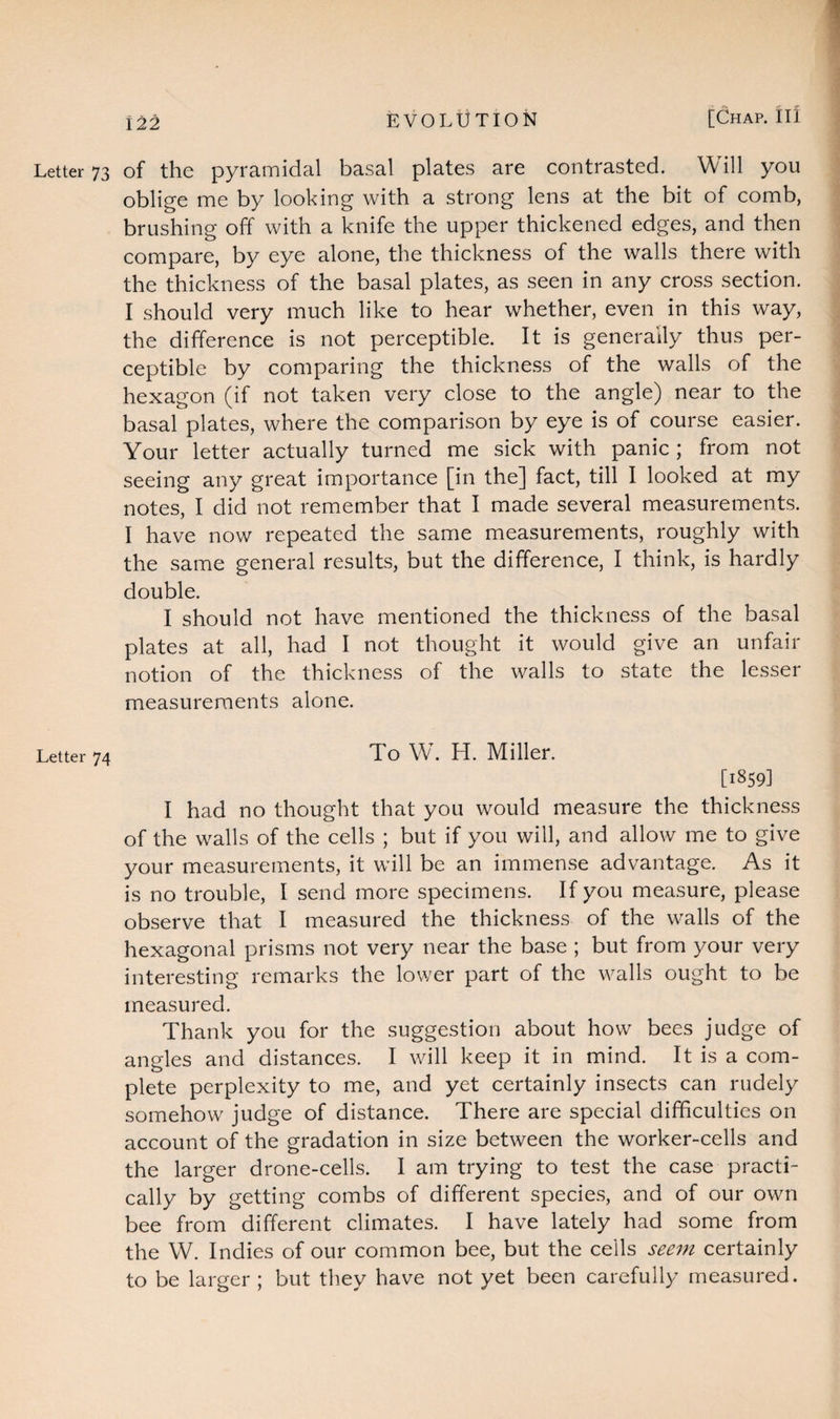 Letter 73 of the pyramidal basal plates are contrasted. Will you oblige me by looking with a strong lens at the bit of comb, brushing off with a knife the upper thickened edges, and then compare, by eye alone, the thickness of the walls there with the thickness of the basal plates, as seen in any cross section. I should very much like to hear whether, even in this way, the difference is not perceptible. It is generally thus per¬ ceptible by comparing the thickness of the walls of the hexagon (if not taken very close to the angle) near to the basal plates, where the comparison by eye is of course easier. Your letter actually turned me sick with panic ; from not seeing any great importance [in the] fact, till I looked at my notes, I did not remember that I made several measurements. I have now repeated the same measurements, roughly with the same general results, but the difference, I think, is hardly double. I should not have mentioned the thickness of the basal plates at all, had I not thought it would give an unfair notion of the thickness of the walls to state the lesser measurements alone. Letter 74 To W. H. Miller. [1859] I had no thought that you would measure the thickness of the walls of the cells ; but if you will, and allow me to give your measurements, it will be an immense advantage. As it is no trouble, I send more specimens. If you measure, please observe that I measured the thickness of the walls of the hexagonal prisms not very near the base ; but from your very interesting remarks the lower part of the walls ought to be measured. Thank you for the suggestion about how bees judge of angles and distances. I will keep it in mind. It is a com¬ plete perplexity to me, and yet certainly insects can rudely somehow judge of distance. There are special difficulties on account of the gradation in size between the worker-cells and the larger drone-cells. I am trying to test the case practi¬ cally by getting combs of different species, and of our own bee from different climates. I have lately had some from the W. Indies of our common bee, but the cells seem certainly to be larger ; but they have not yet been carefully measured.