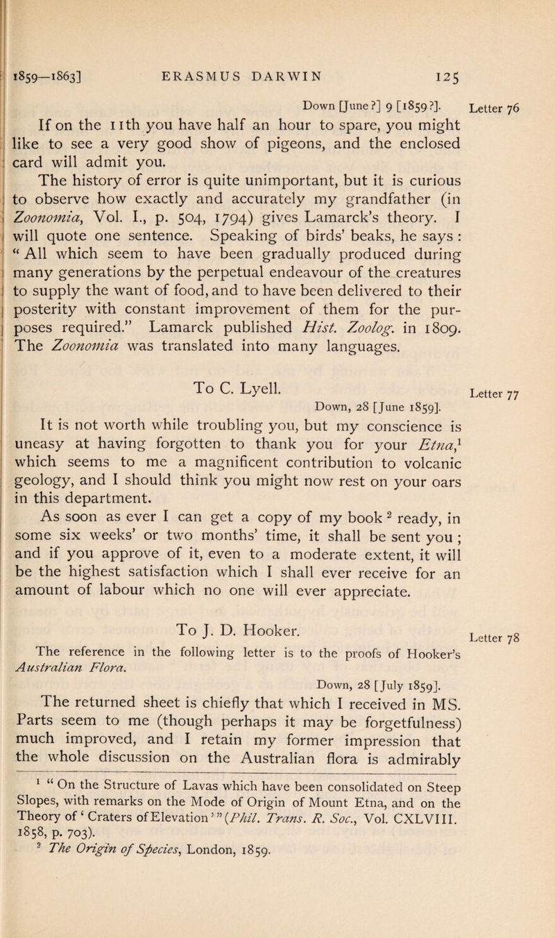 Down [June?] 9 [1859?]. If on the nth you have half an hour to spare, you might like to see a very good show of pigeons, and the enclosed card will admit you. The history of error is quite unimportant, but it is curious to observe how exactly and accurately my grandfather (in Zoonomia, Vol. I., p. 504, 1794) gives Lamarck’s theory. I will quote one sentence. Speaking of birds’ beaks, he says : “ All which seem to have been gradually produced during many generations by the perpetual endeavour of the creatures to supply the want of food, and to have been delivered to their posterity with constant improvement of them for the pur¬ poses required.” Lamarck published Hist. Z^oolog. in 1809. The Zoonomia was translated into many languages. To C. Lyell. Down, 28 [June 1859]. It is not worth while troubling you, but my conscience is uneasy at having forgotten to thank you for your Etna} which seems to me a magnificent contribution to volcanic geology, and I should think you might now rest on your oars in this department. As soon as ever I can get a copy of my book 1 2 3 ready, in some six weeks’ or two months’ time, it shall be sent you ; and if you approve of it, even to a moderate extent, it will be the highest satisfaction which I shall ever receive for an amount of labour which no one will ever appreciate. To J. D. Hooker. The reference in the following letter is to the proofs of Hooker’s Australian Flora. Down, 28 [July 1859]. The returned sheet is chiefly that which I received in MS. Parts seem to me (though perhaps it may be forgetfulness) much improved, and I retain my former impression that the whole discussion on the Australian flora is admirably 1 “ On the Structure of Lavas which have been consolidated on Steep Slopes, with remarks on the Mode of Origin of Mount Etna, and on the Theory of ‘ Craters of Elevation {Phil. Trans. R. Soc., Vol. CXLVIII. 1858, p. 703). 3 The Origin of Species, London, 1859. Letter 76 Letter 77