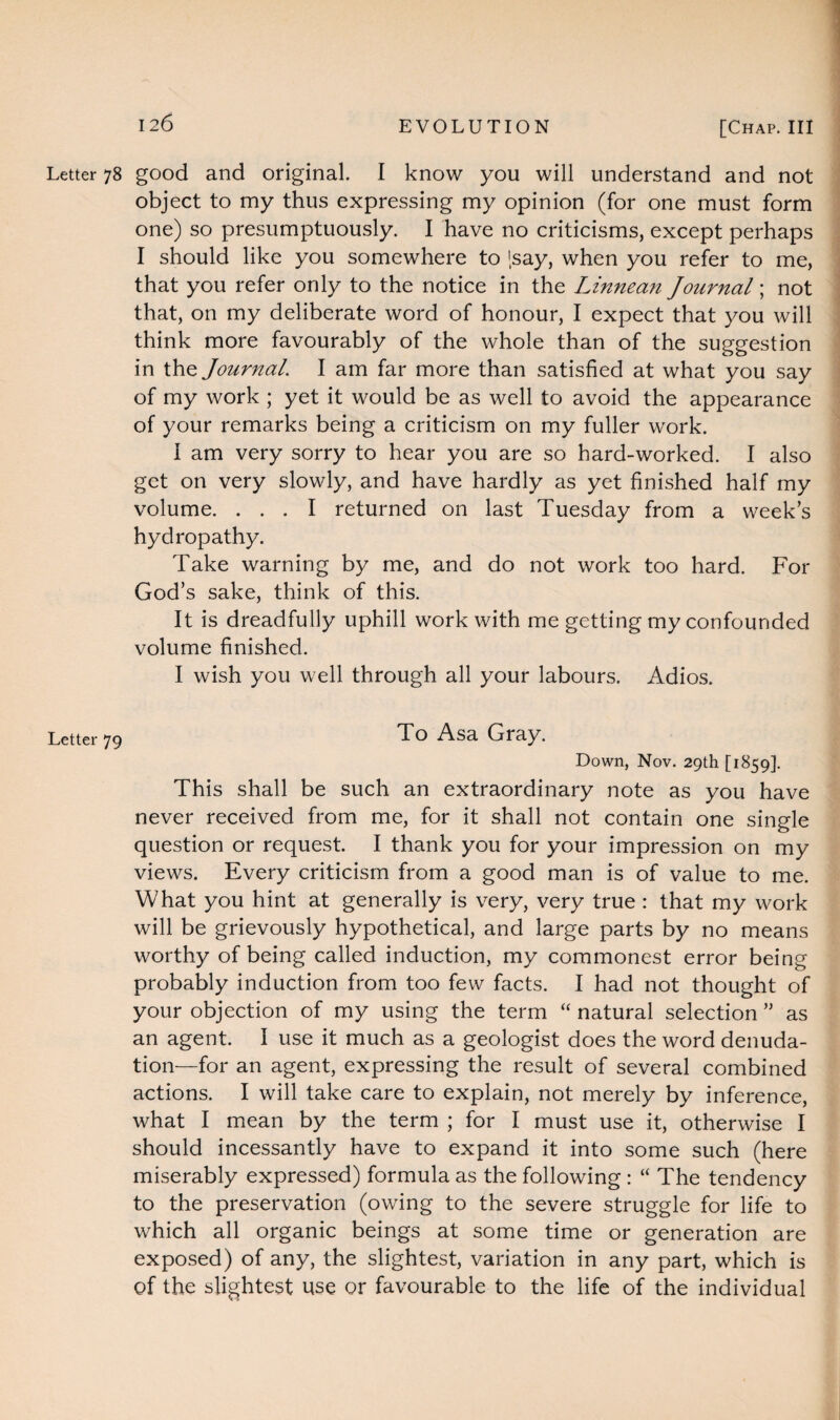 Letter 78 good and original. I know you will understand and not object to my thus expressing my opinion (for one must form one) so presumptuously. I have no criticisms, except perhaps I should like you somewhere to '.say, when you refer to me, that you refer only to the notice in the Linnean Journal; not that, on my deliberate word of honour, I expect that you will think more favourably of the whole than of the suggestion in the Journal. I am far more than satisfied at what you say of my work ; yet it would be as well to avoid the appearance of your remarks being a criticism on my fuller work. I am very sorry to hear you are so hard-worked. I also get on very slowly, and have hardly as yet finished half my volume. ... I returned on last Tuesday from a weeks hydropathy. Take warning by me, and do not work too hard. For God’s sake, think of this. It is dreadfully uphill work with me getting my confounded volume finished. I wish you well through all your labours. Adios. Letter 79 To Asa Gray. Down, Nov. 29th [1859]. This shall be such an extraordinary note as you have never received from me, for it shall not contain one single question or request. I thank you for your impression on my views. Every criticism from a good man is of value to me. What you hint at generally is very, very true : that my work will be grievously hypothetical, and large parts by no means worthy of being called induction, my commonest error being probably induction from too few facts. I had not thought of your objection of my using the term “ natural selection ” as an agent. I use it much as a geologist does the word denuda¬ tion—for an agent, expressing the result of several combined actions. I will take care to explain, not merely by inference, what I mean by the term ; for I must use it, otherwise I should incessantly have to expand it into some such (here miserably expressed) formula as the following : “ The tendency to the preservation (owing to the severe struggle for life to which all organic beings at some time or generation are exposed) of any, the slightest, variation in any part, which is of the slightest use or favourable to the life of the individual