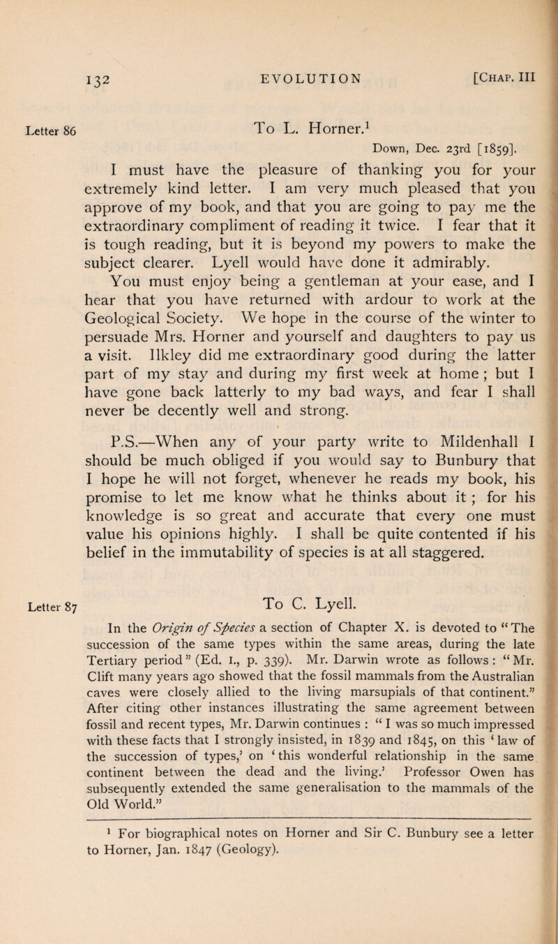 Letter 86 Letter 87 To L. Horner.1 Down, Dec. 23rd [1859]. I must have the pleasure of thanking you for your extremely kind letter. I am very much pleased that you approve of my book, and that you are going to pay me the extraordinary compliment of reading it twice. I fear that it is tough reading, but it is beyond my powers to make the subject clearer. Lyell would have done it admirably. You must enjoy being a gentleman at your ease, and I hear that you have returned with ardour to work at the Geological Society. We hope in the course of the winter to persuade Mrs. Horner and yourself and daughters to pay us a visit. Ilkley did me extraordinary good during the latter part of my stay and during my first week at home ; but I have gone back latterly to my bad ways, and fear I shall never be decently well and strong. P.S.—When any of your party write to Mildenhall I should be much obliged if you would say to Bunbury that I hope he will not forget, whenever he reads my book, his promise to let me know what he thinks about it ; for his knowledge is so great and accurate that every one must value his opinions highly. I shall be quite contented if his belief in the immutability of species is at all staggered. To C. Lyell. In the Origin of Species a section of Chapter X. is devoted to “The succession of the same types within the same areas, during the late Tertiary period 55 (Ed. I., p. 339). Mr. Darwin wrote as follows: “Mr. Clift many years ago showed that the fossil mammals from the Australian caves were closely allied to the living marsupials of that continent.” After citing other instances illustrating the same agreement between fossil and recent types, Mr. Darwin continues : “ I was so much impressed with these facts that I strongly insisted, in 1839 and 1845, on this ‘ law of the succession of types,5 on ‘ this wonderful relationship in the same continent between the dead and the living.5 Professor Owen has subsequently extended the same generalisation to the mammals of the Old World.55 1 For biographical notes on Horner and Sir C. Bunbury see a letter to Horner, Jan. 1847 (Geology).