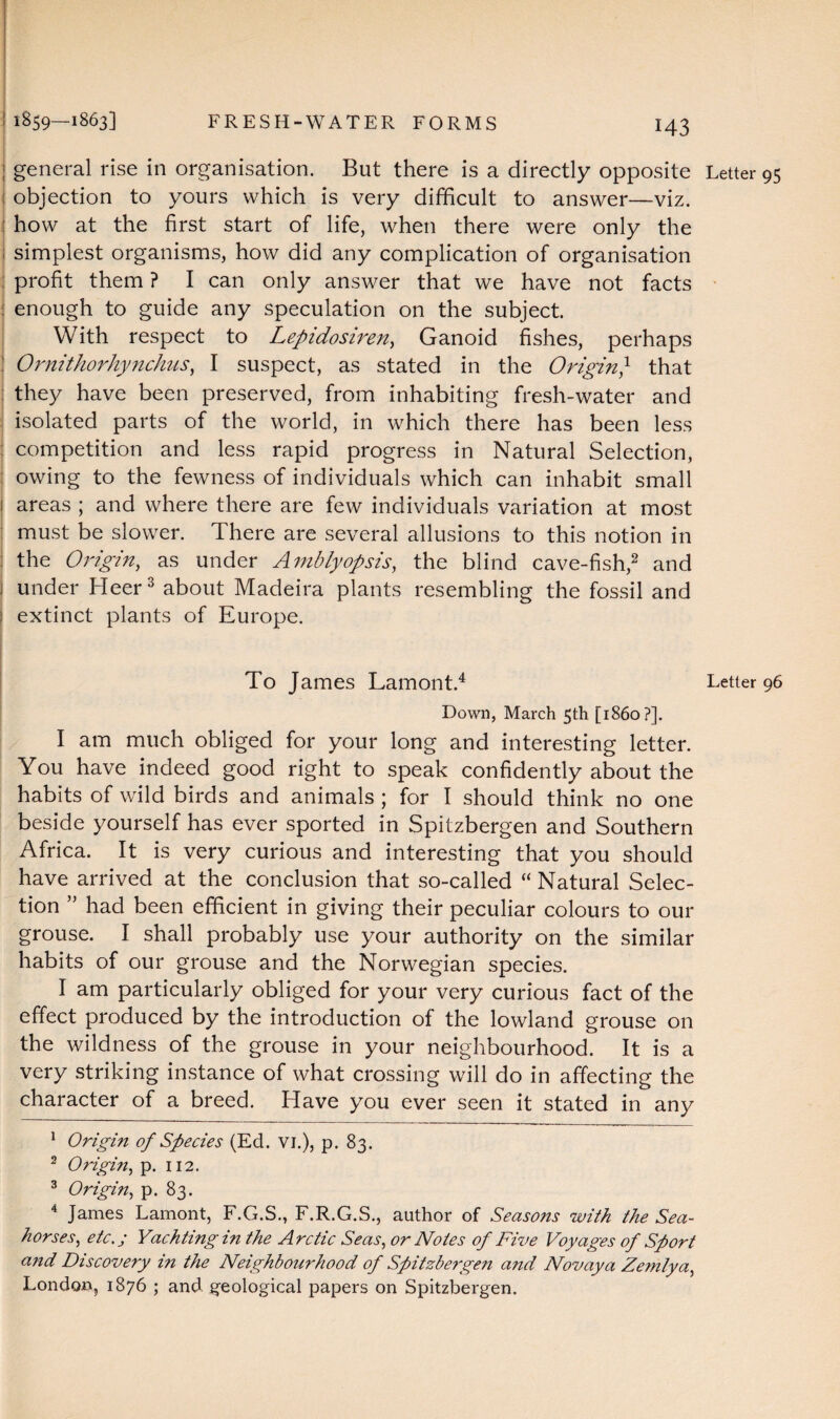 general rise in organisation. But there is a directly opposite objection to yours which is very difficult to answer—viz. how at the first start of life, when there were only the simplest organisms, how did any complication of organisation profit them ? I can only answer that we have not facts enough to guide any speculation on the subject. With respect to Lepidosiren, Ganoid fishes, perhaps Ornithorhynchus, I suspect, as stated in the Origin} that they have been preserved, from inhabiting fresh-water and isolated parts of the world, in which there has been less competition and less rapid progress in Natural Selection, owing to the fewness of individuals which can inhabit small areas ; and where there are few individuals variation at most must be slower. There are several allusions to this notion in the Origin, as under Amblyopsis, the blind cave-fish,1 2 and I under Heer3 about Madeira plants resembling the fossil and extinct plants of Europe. To James Lamont.4 Down, March 5th [i860?]. I am much obliged for your long and interesting letter. You have indeed good right to speak confidently about the habits of wild birds and animals ; for I should think no one beside yourself has ever sported in Spitzbergen and Southern Africa. It is very curious and interesting that you should have arrived at the conclusion that so-called “ Natural Selec¬ tion ” had been efficient in giving their peculiar colours to our grouse. I shall probably use your authority on the similar habits of our grouse and the Norwegian species. I am particularly obliged for your very curious fact of the effect produced by the introduction of the lowland grouse on the wildness of the grouse in your neighbourhood. It is a very striking instance of what crossing will do in affecting the character of a breed. Have you ever seen it stated in any 1 Origin of Species (Ed. VI.), p. 83. 2 Origin, p. 112. 3 Origin, p. 83. 4 James Lamont, F.G.S., F.R.G.S., author of Seasons with the Sea¬ horses, etc.; Yachting in the Arctic Seas, or Notes of Five Voyages of Sport and Discovery in the Neighbourhood of Spitzbergen and Novaya Zemlya, London, 1876 ; and geological papers on Spitzbergen. Letter Letter