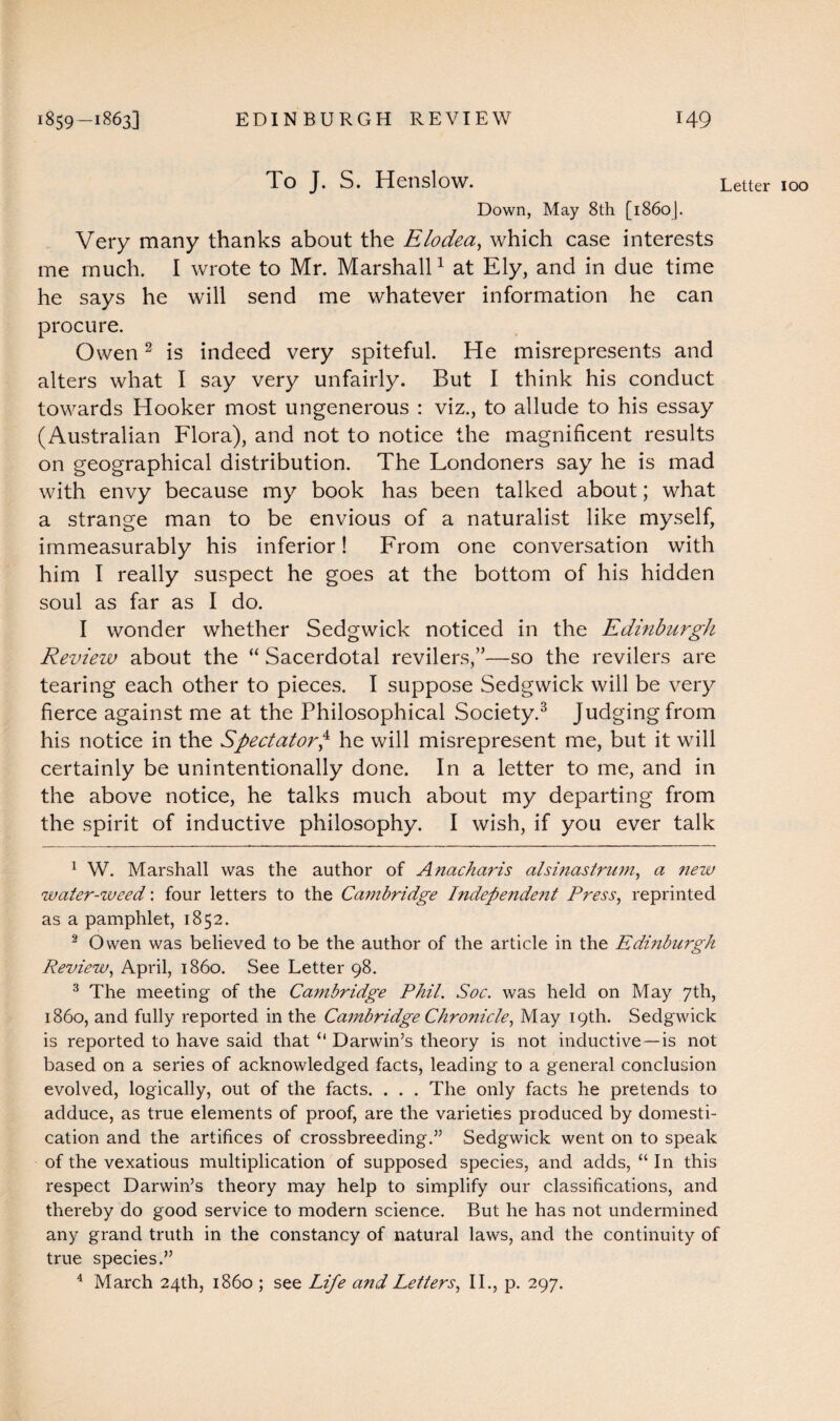 To J. S. Henslow. Letter IOO Down, May 8th [1860J. Very many thanks about the Elodea, which case interests me much. I wrote to Mr. Marshall1 at Ely, and in due time he says he will send me whatever information he can procure. Owen2 is indeed very spiteful. He misrepresents and alters what I say very unfairly. But I think his conduct towards Hooker most ungenerous : viz., to allude to his essay (Australian Flora), and not to notice the magnificent results on geographical distribution. The Londoners say he is mad with envy because my book has been talked about; what a strange man to be envious of a naturalist like myself, immeasurably his inferior! From one conversation with him I really suspect he goes at the bottom of his hidden soul as far as I do. I wonder whether Sedgwick noticed in the Edinburgh Review about the “ Sacerdotal revilers,”—so the revilers are tearing each other to pieces. I suppose Sedgwick will be very fierce against me at the Philosophical Society.3 Judging from his notice in the Spectator,4 he will misrepresent me, but it will certainly be unintentionally done. In a letter to me, and in the above notice, he talks much about my departing from the spirit of inductive philosophy. I wish, if you ever talk 1 W. Marshall was the author of Anacharis alsinastrum, a new water-weed: four letters to the Cambridge Independe?it Press, reprinted as a pamphlet, 1852. 2 Owen was believed to be the author of the article in the Edinburgh Review, April, i860. See Letter 98. 3 The meeting of the Cambridge Phil. Soc. was held on May 7th, i860, and fully reported in the Cambridge Chronicle, May 19th. Sedgwick is reported to have said that u Darwin’s theory is not inductive—is not based on a series of acknowledged facts, leading to a general conclusion evolved, logically, out of the facts. . . . The only facts he pretends to adduce, as true elements of proof, are the varieties produced by domesti¬ cation and the artifices of crossbreeding.” Sedgwick went on to speak of the vexatious multiplication of supposed species, and adds, “ In this respect Darwin’s theory may help to simplify our classifications, and thereby do good service to modern science. But he has not undermined any grand truth in the constancy of natural laws, and the continuity of true species.” 4 March 24th, i860 ; see Life aitd Letters, II., p. 297.