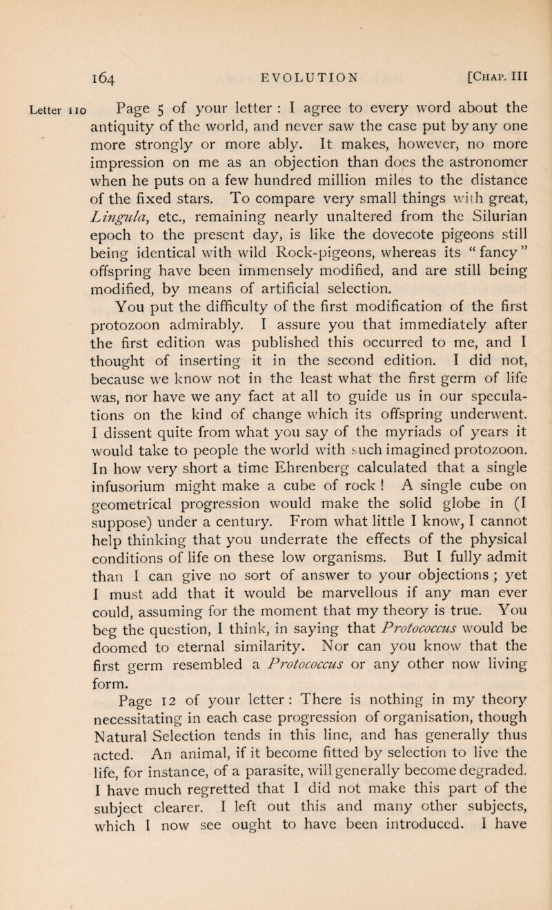 Letter no Page 5 of your letter : I agree to every word about the antiquity of the world, and never saw the case put by any one more strongly or more ably. It makes, however, no more impression on me as an objection than does the astronomer when he puts on a few hundred million miles to the distance of the fixed stars. To compare very small things with great, Lingula, etc., remaining nearly unaltered from the Silurian epoch to the present day, is like the dovecote pigeons still being identical with wild Rock-pigeons, whereas its “fancy” offspring have been immensely modified, and are still being modified, by means of artificial selection. You put the difficulty of the first modification of the first protozoon admirably. I assure you that immediately after the first edition was published this occurred to me, and I thought of inserting it in the second edition. I did not, because we know not in the least what the first germ of life was, nor have we any fact at all to guide us in our specula¬ tions on the kind of change which its offspring underwent. I dissent quite from what you say of the myriads of years it would take to people the world with such imagined protozoon. In how very short a time Ehrenberg calculated that a single infusorium might make a cube of rock ! A single cube on geometrical progression would make the solid globe in (I suppose) under a century. From what little I know, I cannot help thinking that you underrate the effects of the physical conditions of life on these low organisms. But I fully admit than I can give no sort of answer to your objections ; yet I must add that it would be marvellous if any man ever could, assuming for the moment that my theory is true. You beg the question, I think, in saying that Protococcus would be doomed to eternal similarity. Nor can you know that the first germ resembled a Protococcus or any other now living form. Page 12 of your letter: There is nothing in my theory necessitating in each case progression of organisation, though Natural Selection tends in this line, and has generally thus acted. An animal, if it become fitted by selection to live the life, for instance, of a parasite, will generally become degraded. I have much regretted that I did not make this part of the subject clearer. I left out this and many other subjects, which I now see ought to have been introduced. 1 have