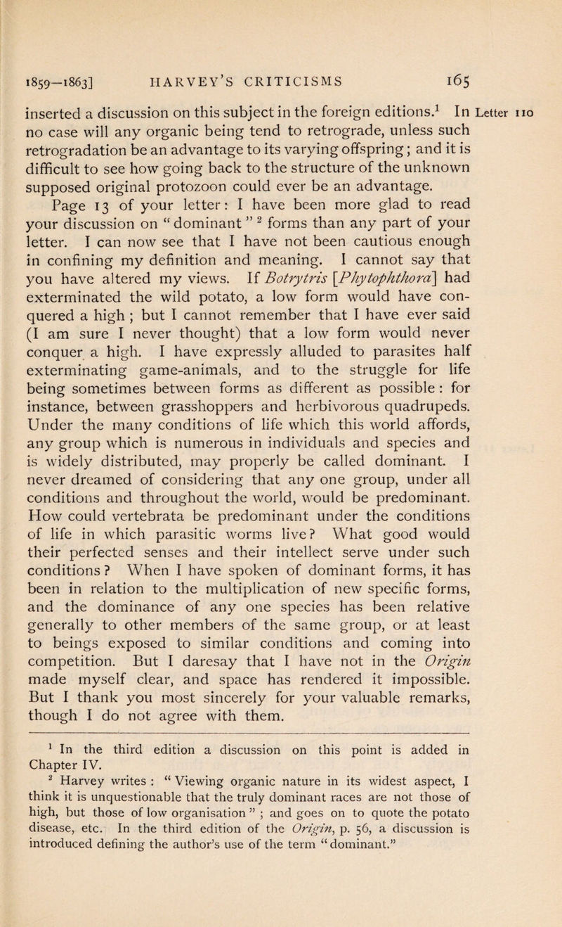 inserted a discussion on this subject in the foreign editions.1 In Letter no no case will any organic being tend to retrograde, unless such retrogradation be an advantage to its varying offspring; and it is difficult to see how going back to the structure of the unknown supposed original protozoon could ever be an advantage. Page 13 of your letter: I have been more glad to read your discussion on “ dominant ” 2 forms than any part of your letter. I can now see that I have not been cautious enough in confining my definition and meaning. I cannot say that you have altered my views. If Botrytris [.Phytophthora] had exterminated the wild potato, a low form would have con¬ quered a high ; but I cannot remember that I have ever said (I am sure I never thought) that a low form would never conquer a high. I have expressly alluded to parasites half exterminating game-animals, and to the struggle for life being sometimes between forms as different as possible : for instance, between grasshoppers and herbivorous quadrupeds. Under the many conditions of life which this world affords, any group which is numerous in individuals and species and is widely distributed, may properly be called dominant. I never dreamed of considering that any one group, under all conditions and throughout the world, would be predominant. How could vertebrata be predominant under the conditions of life in which parasitic worms live? What good would their perfected senses and their intellect serve under such conditions ? When I have spoken of dominant forms, it has been in relation to the multiplication of new specific forms, and the dominance of any one species has been relative generally to other members of the same group, or at least to beings exposed to similar conditions and coming into competition. But I daresay that I have not in the Origin made myself clear, and space has rendered it impossible. But I thank you most sincerely for your valuable remarks, though I do not agree with them. 1 In the third edition a discussion on this point is added in Chapter IV. 2 Harvey writes : “ Viewing organic nature in its widest aspect, I think it is unquestionable that the truly dominant races are not those of high, but those of low organisation ” ; and goes on to quote the potato disease, etc. In the third edition of the Origin, p. 56, a discussion is introduced defining the author’s use of the term “dominant.”