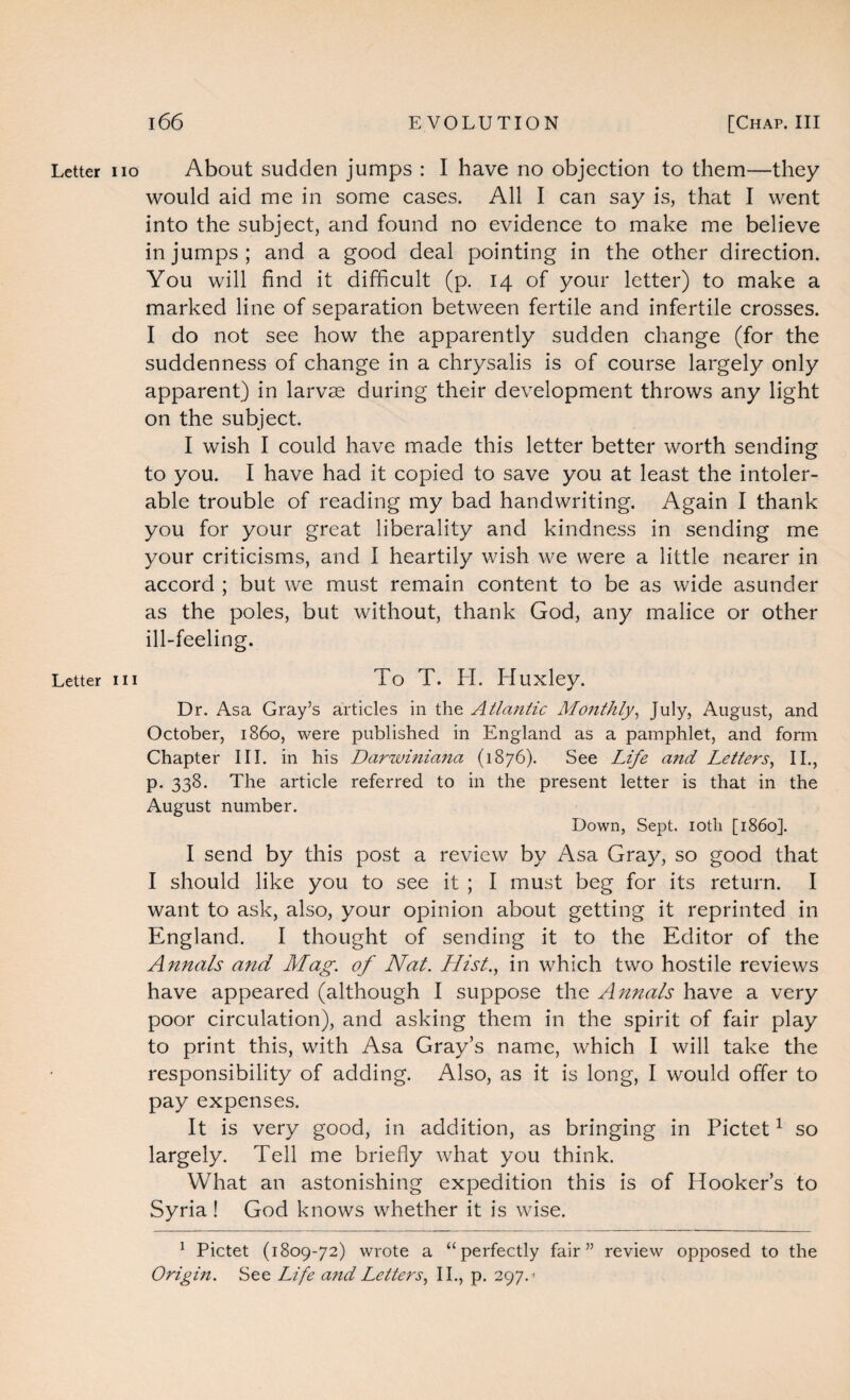 Letter iio About sudden jumps : I have no objection to them—they would aid me in some cases. All I can say is, that I went into the subject, and found no evidence to make me believe in jumps; and a good deal pointing in the other direction. You will find it difficult (p. 14 of your letter) to make a marked line of separation between fertile and infertile crosses. I do not see how the apparently sudden change (for the suddenness of change in a chrysalis is of course largely only apparent) in larvae during their development throws any light on the subject. I wish I could have made this letter better worth sending to you. I have had it copied to save you at least the intoler¬ able trouble of reading my bad handwriting. Again I thank you for your great liberality and kindness in sending me your criticisms, and I heartily wish we were a little nearer in accord ; but we must remain content to be as wide asunder as the poles, but without, thank God, any malice or other ill-feeling. Letter hi To T. H. Huxley. Dr. Asa Gray’s articles in the Atlantic Monthly, July, August, and October, i860, were published in England as a pamphlet, and form Chapter III. in his Darwiniana (1876). See Life and Letters, II., p. 338. The article referred to in the present letter is that in the August number. Down, Sept. 10th [i860]. I send by this post a review by Asa Gray, so good that I should like you to see it ; I must beg for its return. I want to ask, also, your opinion about getting it reprinted in England. I thought of sending it to the Editor of the Annals and Mag. of Nat. Hist., in which two hostile reviews have appeared (although I suppose the Annals have a very poor circulation), and asking them in the spirit of fair play to print this, with Asa Gray’s name, which I will take the responsibility of adding. Also, as it is long, I would offer to pay expenses. It is very good, in addition, as bringing in Pictet1 so largely. Tell me briefly what you think. What an astonishing expedition this is of Hooker’s to Syria ! God knows whether it is wise. 1 Pictet (1809-72) wrote a “perfectly fair” review opposed to the Origm. See Life and Letters, II., p. 297. >