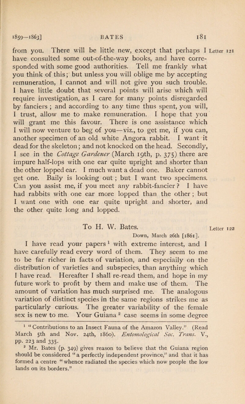 from you. There will be little new, except that perhaps I Letter 121 have consulted some out-of-the-way books, and have corre¬ sponded with some good authorities. Tell me frankly what you think of this; but unless you will oblige me by accepting remuneration, I cannot and will not give you such trouble. I have little doubt that several points will arise which will require investigation, as I care for many points disregarded by fanciers ; and according to any time thus spent, you will, I trust, allow me to make remuneration. I hope that you will grant me this favour. There is one assistance which I will now venture to beg of you—viz., to get me, if you can, another specimen of an old white Angora rabbit. I want it dead for the skeleton ; and not knocked on the head. Secondly, 1 see in the Cottage Gardener (March 19th, p. 375) there are impure half-lops with one ear quite upright and shorter than the other lopped ear. I much want a dead one. Baker cannot get one. Baily is looking out ; but I want two specimens. Can you assist me, if you meet any rabbit-fancier ? I have had rabbits with one ear more lopped than the other ; but I want one with one ear quite upright and shorter, and the other quite long and lopped. To H. W. Bates. Letter 122 Down, March 26th [1861]. I have read your papers 1 with extreme interest, and I have carefully read every word of them. They seem to me to be far richer in facts of variation, and especially on the distribution of varieties and subspecies, than anything which I have read. Hereafter I shall re-read them, and hope in my future work to profit by them and make use of them. The amount of variation has much surprised me. The analogous variation of distinct species in the same regions strikes me as particularly curious. The greater variability of the female sex is new to me. Your Guiana2 case seems in some degree 1 “Contributions to an Insect Fauna of the Amazon Valley.” (Read March 5th and Nov. 24th, i860). Entomological Soc. Trans. V., pp. 223 and 335. 2 Mr. Bates (p. 349) gives reason to believe that the Guiana region should be considered “ a perfectly independent province,” and that it has formed a centre “ whence radiated the species which now people the low lands on its borders.”