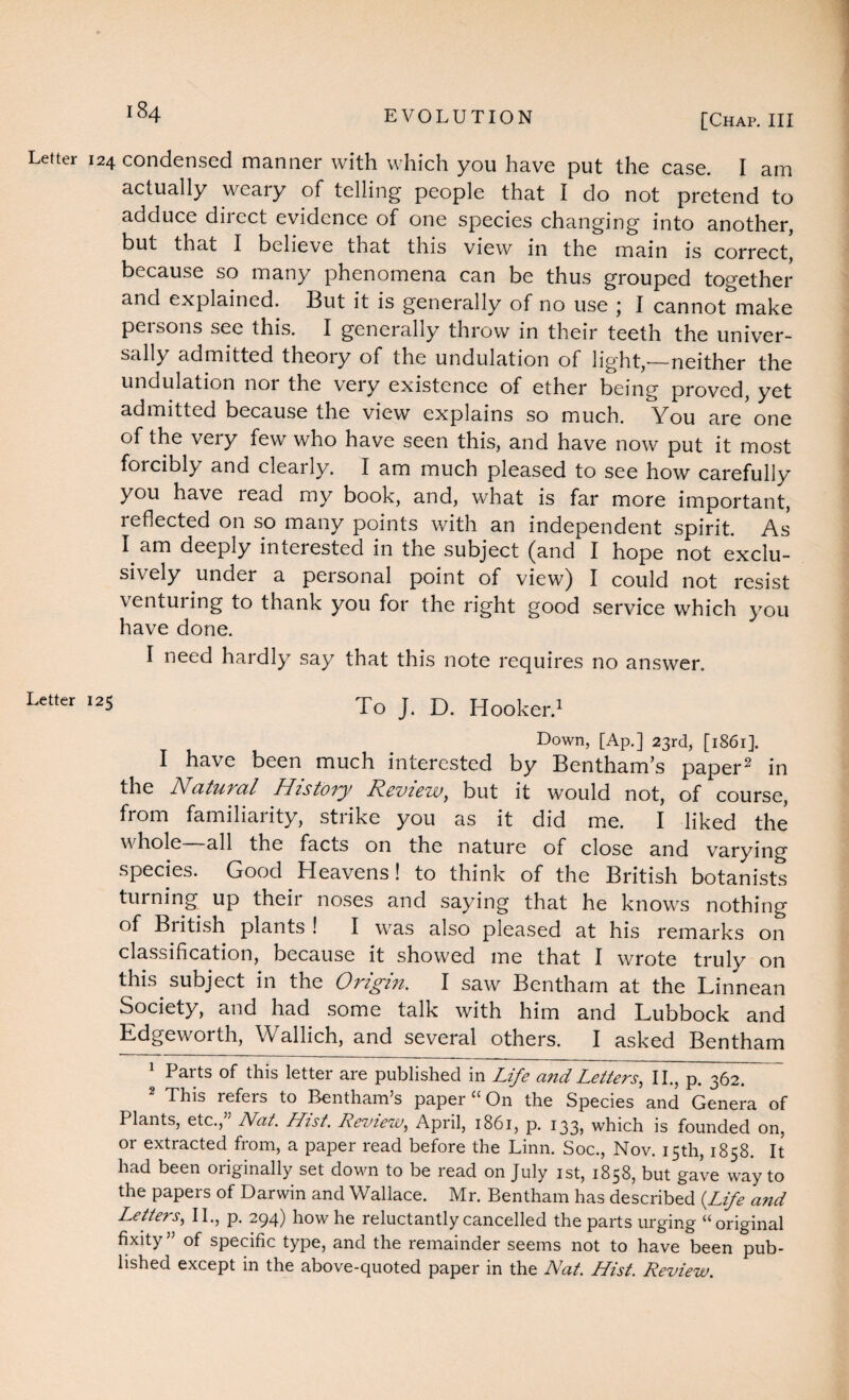 Letter 124 condensed manner with which you have put the case. I am actually weary of telling people that I do not pretend to adduce direct evidence of one species changing into another, but that I believe that this view in the main is correct, because so many phenomena can be thus grouped together and explained. But it is generally of no use \ I cannot make peisons see this. I generally throw in their teeth the univer¬ sally admitted theory of the undulation of light,—neither the undulation nor the very existence of ether being proved, yet admitted because the view explains so much. You are one of the very few who have seen this, and have now put it most forcibly and clearly. I am much pleased to see how carefully you have read my book, and, what is far more important, reflected on so many points with an independent spirit. As I am deeply interested in the subject (and I hope not exclu¬ sively under a peisonal point of view) I could not resist venturing to thank you for the right good service which you have done. I need hardly say that this note requires no answer. Letter I25 To J. D. Hooker.1 Down, [Ap.] 23rd, [1861]. I have been much interested by Bentham’s paper2 in the Natural History Review, but it would not, of course, from familiarity, strike you as it did me. I liked the whole all the facts on the nature of close and varying species. Good Heavens! to think of the British botanists turning up their noses and saying that he knows nothing of British plants ! I was also pleased at his remarks on classification, because it showed me that I wrote truly on this subject in the Origin. I saw Bentham at the Linnean Society, and had some talk with him and Lubbock and Edgeworth, Wallich, and several others. I asked Bentham 1 Parts of this letter are published in Life and Letters, II., p. 362. 2 This refers to Bentham’s paper “ On the Species and Genera of Plants, etc.,” Nat. Hist. Review, April, 1861, p. 133, which is founded on, or extracted from, a paper read before the Linn. Soc., Nov. 15th, 1858. It had been originally set down to be read on July 1st, 1858, but gave way to the papers of Darwin and Wallace. Mr. Bentham has described {Life and Letters, II., p. 294) how he reluctantly cancelled the parts urging “original fixity” of specific type, and the remainder seems not to have been pub¬ lished except in the above-quoted paper in the Nat. Hist. Review.