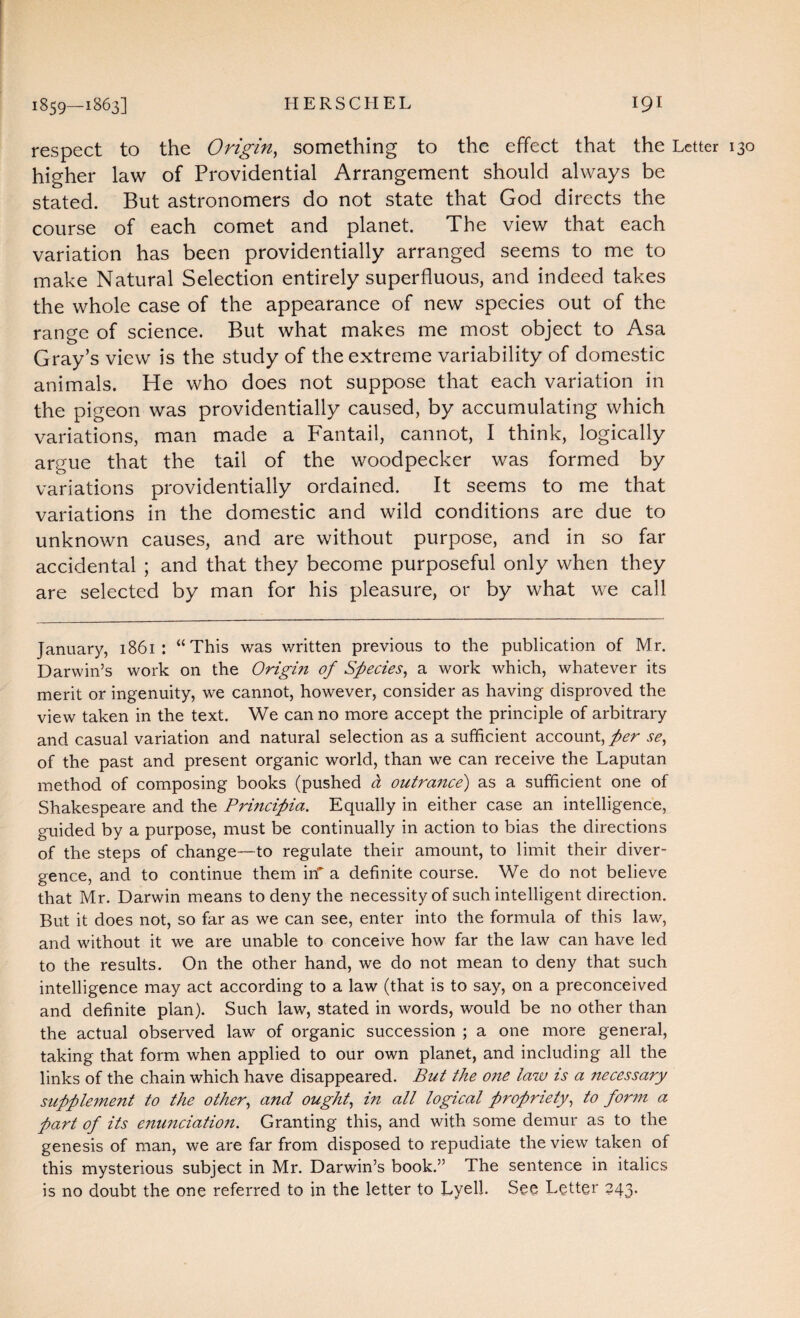 respect to the Origin, something to the effect that the Letter 130 higher law of Providential Arrangement should always be stated. But astronomers do not state that God directs the course of each comet and planet. The view that each variation has been providentially arranged seems to me to make Natural Selection entirely superfluous, and indeed takes the whole case of the appearance of new species out of the range of science. But what makes me most object to Asa Gray’s view is the study of the extreme variability of domestic animals. He who does not suppose that each variation in the pigeon was providentially caused, by accumulating which variations, man made a Fantail, cannot, I think, logically argue that the tail of the woodpecker was formed by variations providentially ordained. It seems to me that variations in the domestic and wild conditions are due to unknown causes, and are without purpose, and in so far accidental ; and that they become purposeful only when they are selected by man for his pleasure, or by what we call January, 1861: “This was written previous to the publication of Mr. Darwin’s work on the Origi?i of Species, a work which, whatever its merit or ingenuity, we cannot, however, consider as having disproved the view taken in the text. We can no more accept the principle of arbitrary and casual variation and natural selection as a sufficient account, per se, of the past and present organic world, than we can receive the Laputan method of composing books (pushed d outrance) as a sufficient one of Shakespeare and the Principia. Equally in either case an intelligence, guided by a purpose, must be continually in action to bias the directions of the steps of change—to regulate their amount, to limit their diver¬ gence, and to continue them in* a definite course. We do not believe that Mr. Darwin means to deny the necessity of such intelligent direction. But it does not, so far as we can see, enter into the formula of this law, and without it we are unable to conceive how far the law can have led to the results. On the other hand, we do not mean to deny that such intelligence may act according to a law (that is to say, on a preconceived and definite plan). Such law, stated in words, would be no other than the actual observed law of organic succession ; a one more general, taking that form when applied to our own planet, and including all the links of the chain which have disappeared. But the one law is a necessary supplement to the other, and ought, in all logical propriety, to form a part of its enunciation. Granting this, and with some demur as to the genesis of man, we are far from disposed to repudiate the view taken of this mysterious subject in Mr. Darwin’s book.” The sentence in italics is no doubt the one referred to in the letter to Lyell. See Letter 243.