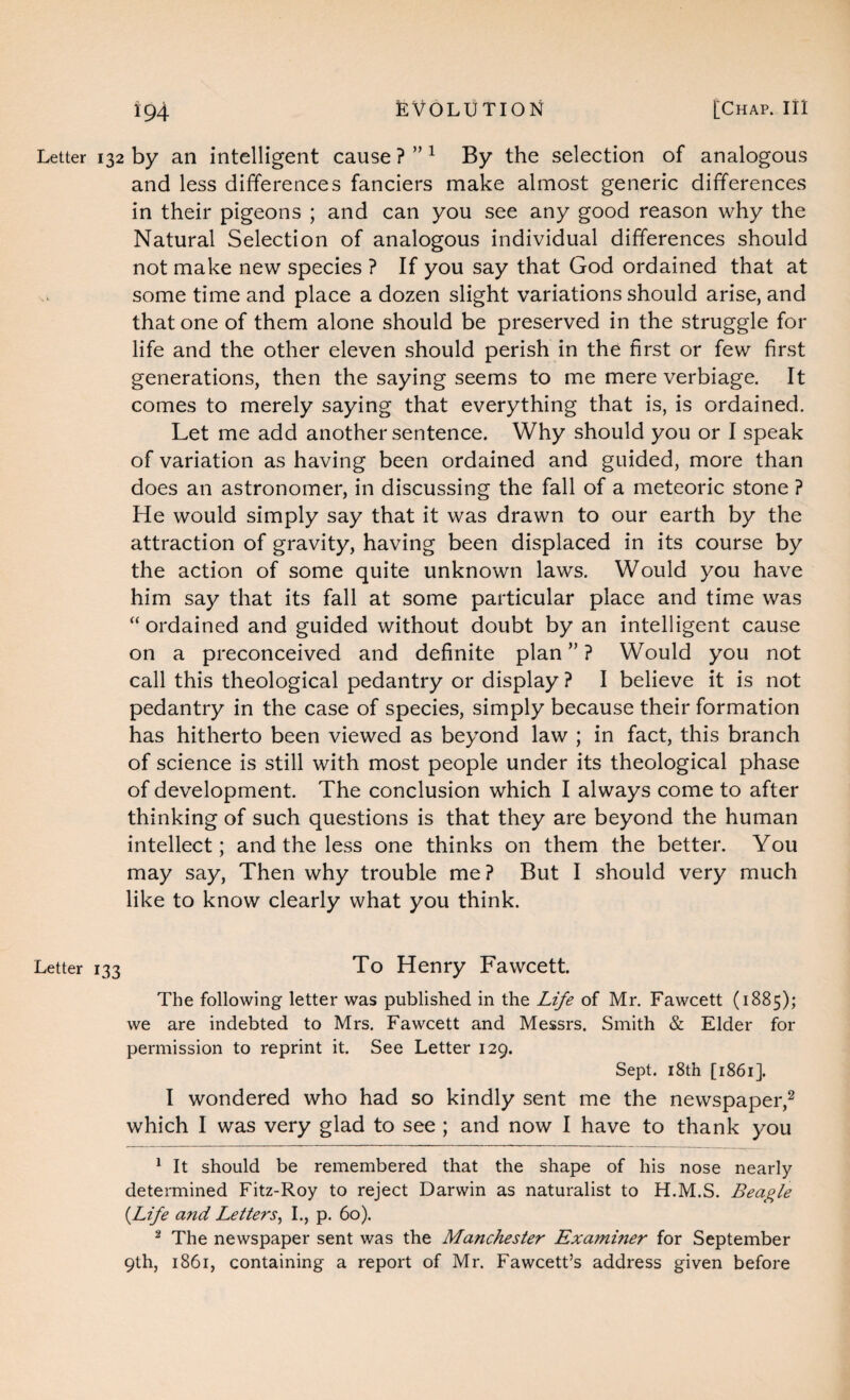 Letter 132 by an intelligent cause ? ” 1 By the selection of analogous and less differences fanciers make almost generic differences in their pigeons ; and can you see any good reason why the Natural Selection of analogous individual differences should not make new species ? If you say that God ordained that at some time and place a dozen slight variations should arise, and that one of them alone should be preserved in the struggle for life and the other eleven should perish in the first or few first generations, then the saying seems to me mere verbiage. It comes to merely saying that everything that is, is ordained. Let me add another sentence. Why should you or I speak of variation as having been ordained and guided, more than does an astronomer, in discussing the fall of a meteoric stone ? He would simply say that it was drawn to our earth by the attraction of gravity, having been displaced in its course by the action of some quite unknown laws. Would you have him say that its fall at some particular place and time was “ ordained and guided without doubt by an intelligent cause on a preconceived and definite plan ” ? Would you not call this theological pedantry or display ? I believe it is not pedantry in the case of species, simply because their formation has hitherto been viewed as beyond law ; in fact, this branch of science is still with most people under its theological phase of development. The conclusion which I always come to after thinking of such questions is that they are beyond the human intellect; and the less one thinks on them the better. You may say, Then why trouble me? But I should very much like to know clearly what you think. Letter 133 To Henry Fawcett. The following letter was published in the Life of Mr. Fawcett (1885); we are indebted to Mrs. Fawcett and Messrs. Smith & Elder for permission to reprint it. See Letter 129. Sept. 18th [1861]. I wondered who had so kindly sent me the newspaper,2 which I was very glad to see ; and now I have to thank you 1 It should be remembered that the shape of his nose nearly- determined Fitz-Roy to reject Darwin as naturalist to H.M.S. Beagle {Life a?id Letters, I., p. 60). 2 The newspaper sent was the Manchester Examiner for September 9th, 1861, containing a report of Mr. Fawcett’s address given before