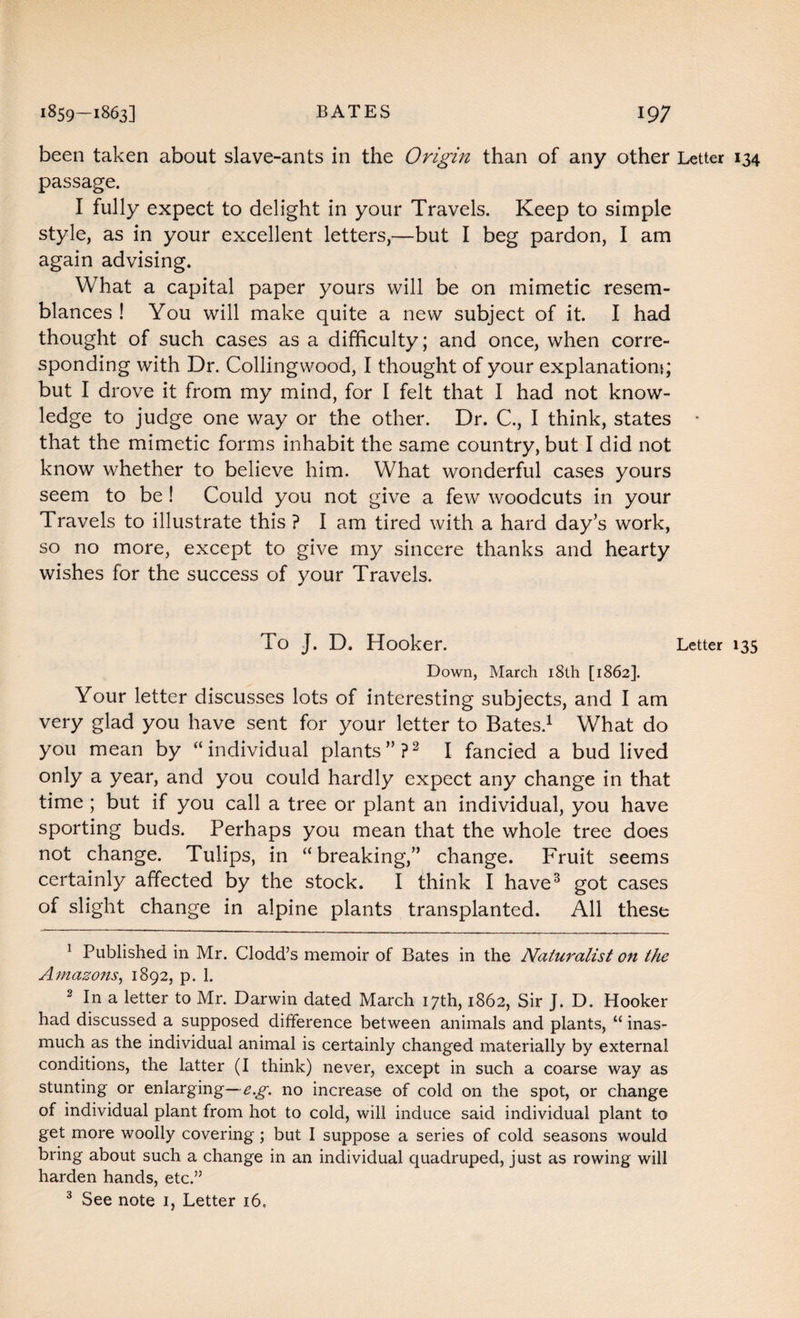 been taken about slave-ants in the Origin than of any other Letter 134 passage. I fully expect to delight in your Travels. Keep to simple style, as in your excellent letters,—but I beg pardon, I am again advising. What a capital paper yours will be on mimetic resem¬ blances ! You will make quite a new subject of it. I had thought of such cases as a difficulty; and once, when corre¬ sponding with Dr. Collingwood, I thought of your explanation*; but I drove it from my mind, for I felt that I had not know¬ ledge to judge one way or the other. Dr. C., I think, states * that the mimetic forms inhabit the same country, but I did not know whether to believe him. What wonderful cases yours seem to be ! Could you not give a few woodcuts in your Travels to illustrate this ? I am tired with a hard day’s work, so no more, except to give my sincere thanks and hearty wishes for the success of your Travels. To J. D. Hooker. Letter 135 Down, March 18th [1862]. Your letter discusses lots of interesting subjects, and I am very glad you have sent for your letter to Bates.1 What do you mean by “individual plants”?2 I fancied a bud lived only a year, and you could hardly expect any change in that time ; but if you call a tree or plant an individual, you have sporting buds. Perhaps you mean that the whole tree does not change. Tulips, in “breaking,” change. Fruit seems certainly affected by the stock. I think I have3 got cases of slight change in alpine plants transplanted. All these 1 Published in Mr. Clodd’s memoir of Bates in the Naturalist on the Amazons, 1892, p. 1. 2 In a letter to Mr. Darwin dated March 17th, 1862, Sir J. D. Hooker had discussed a supposed difference between animals and plants, “ inas¬ much as the individual animal is certainly changed materially by external conditions, the latter (I think) never, except in such a coarse way as stunting or enlarging— e.g. no increase of cold on the spot, or change of individual plant from hot to cold, will induce said individual plant to get more woolly covering ; but I suppose a series of cold seasons would bring about such a change in an individual quadruped, just as rowing will harden hands, etc.” 3 See note 1, Letter 16,