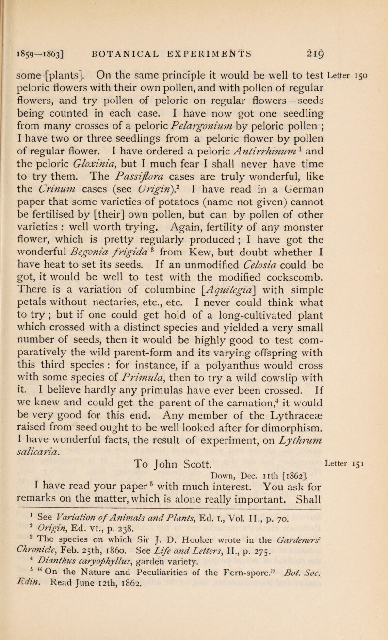 some [plants]. On the same principle it would be well to test Letter 150 peloric flowers with their own pollen, and with pollen of regular flowers, and try pollen of peloric on regular flowers—seeds being counted in each case. I have now got one seedling from many crosses of a peloric Pelargonium by peloric pollen ; I have two or three seedlings from a peloric flower by pollen of regular flower. I have ordered a peloric Antirrhinum1 2 and the peloric Gloxinia, but I much fear I shall never have time to try them. The Passiflora cases are truly wonderful, like the Crinum cases (see Origin)? I have read in a German paper that some varieties of potatoes (name not given) cannot be fertilised by [their] own pollen, but can by pollen of other varieties : well worth trying. Again, fertility of any monster flower, which is pretty regularly produced ; I have got the wonderful Begonia frigida 3 from Kew, but doubt whether I have heat to set its seeds. If an unmodified Celosia could be got, it would be well to test with the modified cockscomb. There is a variation of columbine [Aquilegia\ with simple petals without nectaries, etc., etc. I never could think what to try ; but if one could get hold of a long-cultivated plant which crossed with a distinct species and yielded a very small number of seeds, then it would be highly good to test com¬ paratively the wild parent-form and its varying offspring with this third species : for instance, if a polyanthus would cross with some species of Primula, then to try a wild cowslip with it. I believe hardly any primulas have ever been crossed. If we knew and could get the parent of the carnation,4 it would be very good for this end. Any member of the Lythraceae raised from seed ought to be well looked after for dimorphism. I have wonderful facts, the result of experiment, on Lythrum salicaria. To John Scott. Letter 151 Down, Dec. nth [1862]. I have read your paper5 with much interest. You ask for remarks on the matter, which is alone really important. Shall 1 See Variation of Animals and Plants, Ed. I., Vol. II., p. 70. 2 Origin, Ed. VI., p. 238. 3 The species on which Sir J. D. Hooker wrote in the Garde?iers> Chronicle, Feb. 25th, i860. See Life and Letters, II., p. 275. 4 Dianthus caryofhyllus, garden variety. 5 “On the Nature and Peculiarities of the Fern-spore.” Bot. Soc. Edin. Read June 12th, 1862.