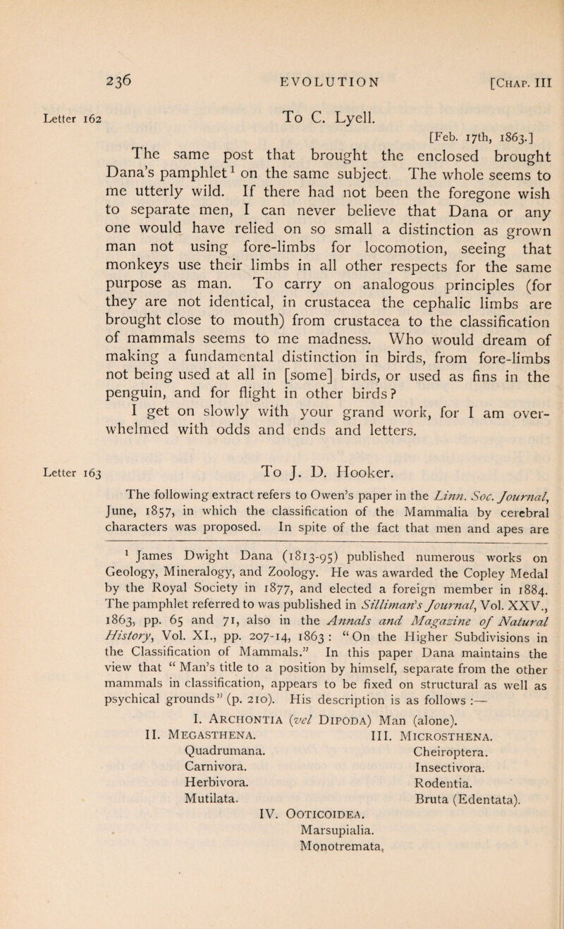 Letter 162 To C. Lyell. [Feb. 17th, 1863.] The same post that brought the enclosed brought Dana’s pamphlet1 on the same subject, The whole seems to me utterly wild. If there had not been the foregone wish to separate men, I can never believe that Dana or any one would have relied on so small a distinction as grown man not using fore-limbs for locomotion, seeing that monkeys use their limbs in all other respects for the same purpose as man. To carry on analogous principles (for they are not identical, in Crustacea the cephalic limbs are brought close to mouth) from Crustacea to the classification of mammals seems to me madness. Who would dream of making a fundamental distinction in birds, from fore-limbs not being used at all in [some] birds, or used as fins in the penguin, and for flight in other birds? I get on slowly with your grand work, for I am over¬ whelmed with odds and ends and letters. Letter 163 To J. D. Hooker. The following extract refers to Owen’s paper in the Linn. Soc. Journal, June, 1857, in which the classification of the Mammalia by cerebral characters was proposed. In spite of the fact that men and apes are 1 James Dwight Dana (1813-95) published numerous works on Geology, Mineralogy, and Zoology. He was awarded the Copley Medal by the Royal Society in 1877, and elected a foreign member in 1884. The pamphlet referred to was published in Sillimaris Journal, Vol. XXV., 1863, pp. 65 and 71, also in the Annals and Magazine of Natural History, Vol. XI., pp. 207-14, 1863: “On the Higher Subdivisions in the Classification of Mammals.” In this paper Dana maintains the view that “ Man’s title to a position by himself, separate from the other mammals in classification, appears to be fixed on structural as well as psychical grounds” (p. 210). His description is as follows :— I. Archontia (vel Dipoda) Man (alone). II. Megasthena. III. Microsthena. Quadrumana. Carnivora. Herbivora. Mutilata. Cheiroptera. Insectivora. Rodentia. Bruta (Edentata). IV. OOTICOIDEA. Marsupialia. Monotremata,