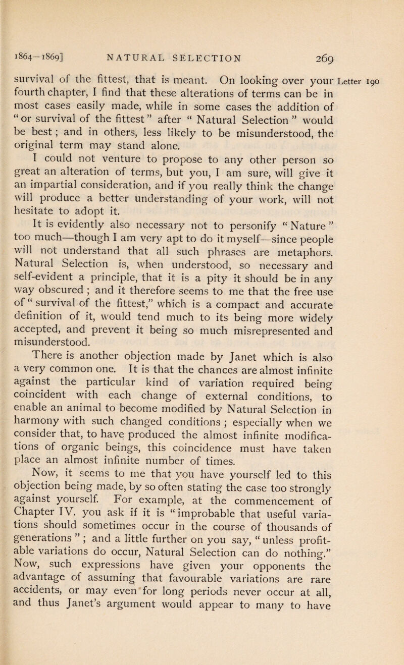 survival of the fittest, that is meant. On looking over your Letter 190 fourth chapter, I find that these alterations of terms can be in most cases easily made, while in some cases the addition of “or survival of the fittest” after “ Natural Selection” would be best; and in others, less likely to be misunderstood, the original term may stand alone. I could not venture to propose to any other person so great an alteration of terms, but you, I am sure, will give it an impartial consideration, and if you really think the change will produce a better understanding of your work, will not hesitate to adopt it. It is evidently also necessary not to personify “Nature” too much—though I am very apt to do it myself—since people will not understand that all such phrases are metaphors. Natural Selection is, when understood, so necessary and self-evident a principle, that it is a pity it should be in any way obscured ; and it therefore seems to me that the free use of “ survival of the fittest,” which is a compact and accurate definition of it, would tend much to its being more widely accepted, and prevent it being so much misrepresented and misunderstood. There is another objection made by Janet which is also a very common one. It is that the chances are almost infinite against the particular kind of variation required being coincident with each change of external conditions, to enable an animal to become modified by Natural Selection in harmony with such changed conditions ; especially when we consider that, to have produced the almost infinite modifica¬ tions of organic beings, this coincidence must have taken place an almost infinite number of times. Now, it seems to me that you have yourself led to this objection being made, by so often stating the case too strongly against yourself. For example, at the commencement of Chapter IV. you ask if it is “improbable that useful varia¬ tions should sometimes occur in the course of thousands of generations ” ; and a little further on you say, “ unless profit¬ able variations do occur, Natural Selection can do nothing.” Now, such expressions have given your opponents the advantage of assuming that favourable variations are rare accidents, or may even for long periods never occur at all, and thus Janet’s argument would appear to many to have