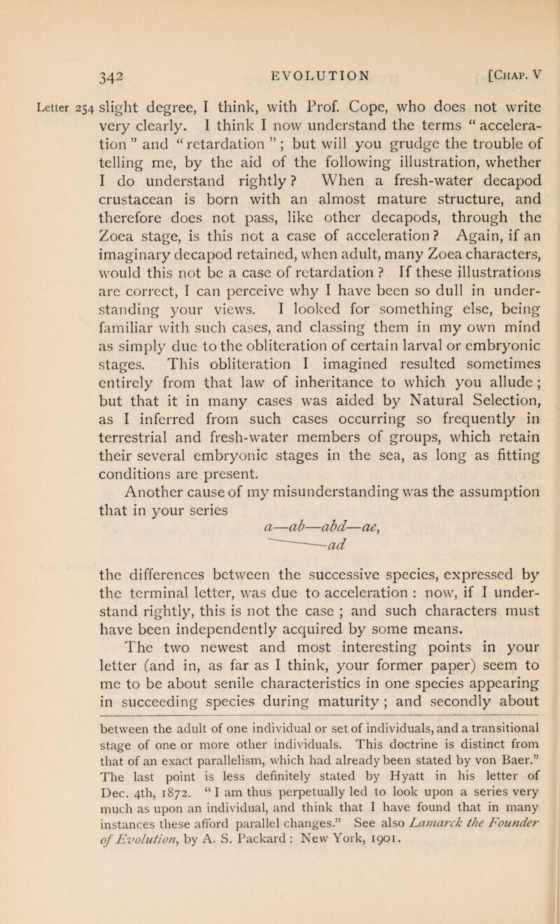 Letter 254 slight degree, I think, with Prof. Cope, who does not write very clearly. I think I now understand the terms “ accelera¬ tion ” and “ retardation ” ; but will you grudge the trouble of telling me, by the aid of the following illustration, whether I do understand rightly ? When a fresh-water decapod crustacean is born with an almost mature structure, and therefore does not pass, like other decapods, through the Zoea stage, is this not a case of acceleration ? Again, if an imaginary decapod retained, when adult, many Zoea characters, would this not be a case of retardation ? If these illustrations are correct, I can perceive why I have been so dull in under¬ standing your views. I looked for something else, being familiar with such cases, and classing them in my own mind as simply due to the obliteration of certain larval or embryonic stages. This obliteration I imagined resulted sometimes entirely from that law of inheritance to which you allude ; but that it in many cases was aided by Natural Selection, as I inferred from such cases occurring so frequently in terrestrial and fresh-water members of groups, which retain their several embryonic stages in the sea, as long as fitting conditions are present. Another cause of my misunderstanding was the assumption that in your series a—ab—abd—ae, ~—ad the differences between the successive species, expressed by the terminal letter, was due to acceleration : now, if I under¬ stand rightly, this is not the case ; and such characters must have been independently acquired by some means. The two newest and most interesting points in your letter (and in, as far as I think, your former paper) seem to me to be about senile characteristics in one species appearing in succeeding species during maturity ; and secondly about between the adult of one individual or set of individuals, and a transitional stage of one or more other individuals. This doctrine is distinct from that of an exact parallelism, which had already been stated by von Baer.” The last point is less definitely stated by Hyatt in his letter of Dec. 4th, 1872. “I am thus perpetually led to look upon a series very much as upon an individual, and think that I have found that in many instances these afford parallel changes.” See also Lamarck the Founder of Evolution, by A. S. Packard : New York, 1901.