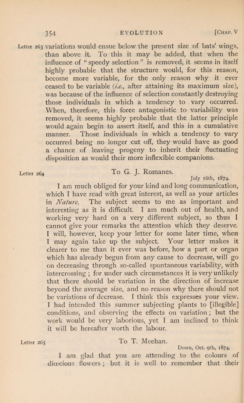 Letter 263 variations would ensue below the present size of bats’ wings, than above it. To this it may be added, that when the influence of “speedy selection ” is removed, it seems in itself highly probable that the structure would, for this reason, become more variable, for the only reason why it ever ceased to be variable (i.e., after attaining its maximum size), was because of the influence of selection constantly destroying those individuals in which a tendency to vary occurred. When, therefore, this force antagonistic to variability was removed, it seems highly probable that the latter principle would again begin to assert itself, and this in a cumulative manner. Those individuals in which a tendency to vary occurred being no longer cut off, they would have as good a chance of leaving progeny to inherit their fluctuating disposition as would their more inflexible companions. Letter 264 To G. J. Romanes. July 16th, 1874. I am much obliged for your kind and long communication, which I have read with great interest, as well as your articles in Nature. The subject seems to me as important and interesting as it is difficult. I am much out of health, and working very hard on a very different subject, so thus I cannot give your remarks the attention which they deserve. I will, however, keep your letter for some later time, when I may again take up the subject. Your letter makes it clearer to me than it ever was before, how a part or organ which has already begun from any cause to decrease, will go on decreasing through so-called spontaneous variability, with intercrossing ; for under such circumstances it is very unlikely that there should be variation in the direction of increase beyond the average size, and no reason why there should not be variations of decrease. I think this expresses your view. I had intended this summer subjecting plants to [illegible] conditions, and observing the effects on variation ; but the work would be very laborious, yet I am inclined to think it will be hereafter worth the labour. Letter 265 To T. Meehan. Down, Oct. 9th, 1874. I am glad that you are attending to the colours of dioecious flowers ; but it is well to remember that their