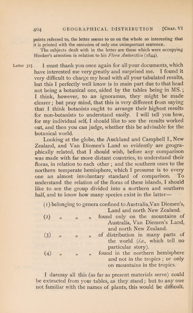 points referred to, the letter seems to us on the whole so interesting that it is printed with the omission of only one unimportant sentence. The subjects dealt with in the letter are those which were occupying Hooker’s attention in relation to his Flora Antarctica (1844). Letter 315 I must thank you once again for all your documents, which have interested me very greatly and surprised me. I found it very difficult to charge my head with all your tabulated results, but this I perfectly well know is in main part due to that head not being a botanical one, aided by the tables being in MS. ; I think, however, to an ignoramus, they might be made clearer; but pray mind, that this is very different from saying that I think botanists ought to arrange their highest results for non-botanists to understand easily. I will tell you how, for my individual self, I should like to see the results worked out, and then you can judge, whether this be advisable for the botanical world. Looking at the globe, the Auckland and Campbell I., New Zealand, and Van Diemen’s Land so evidently are geogra¬ phically related, that I should wish, before any comparison was made with far more distant countries, to understand their floras, in relation to each other ; and the southern ones to the northern temperate hemisphere, which I presume is to every one an almost involuntary standard of comparison. To understand the relation of the floras of these islands, I should like to see the group divided into a northern and southern half, and to know how many species exist in the latter— (1) belonging to genera confined to Australia,Van Diemen’s, Land and north New Zealand. (2) „ » „ found only on the mountains of Australia, Van Diemen’s Land, and north New Zealand. (3) V „ of distribution in many parts of the world (i.e., which tell no particular story). (4) „ >> „ found in the northern hemisphere and not in the tropics ; or only on mountains in the tropics. I daresay all this (as far as present materials serve) could be extracted from your tables, as they stand; but to any one not familiar with the names of plants, this would be difficult.