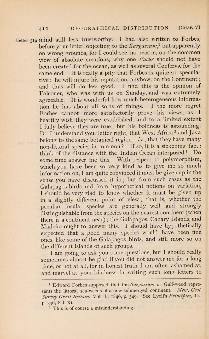 Letter 319 mind still less trustworthy. I had also written to Forbes, before your letter, objecting to the Sargassum} but apparently on wrong grounds, for I could see no reason, on the common view of absolute creations, why one Fucus should not have been created for the ocean, as well as several Confervse for the same end. It is really a pity that Forbes is quite so specula¬ tive : he will injure his reputation, anyhow, on the Continent; and thus will do less good. I find this is the opinion of Falconer, who was with us on Sunday, and was extremely agreeable. It is wonderful how much heterogeneous informa¬ tion he has about all sorts of things. I the more regret Forbes cannot more satisfactorily prove his views, as I heartily wish they were established, and to a limited extent I fully believe they are true ; but his boldness is astounding. Do I understand your letter right, that West Africa1 2 and Java belong to the same botanical region—i.e., that they have many non-littoral species in common? If so, it is a sickening fact: think of the distance with the Indian Ocean interposed ! Do some time answer me this. With respect to polymorphism, which you have been so very kind as to give me so much information on, I am quite convinced it must be given up in the sense you have discussed it in ; but from such cases as the Galapagos birds and from hypothetical notions on variation, I should be very glad to know whether it must be given up in a slightly different point of view ; that is, whether the peculiar insular species are generally well and strongly distinguishable from the species on the nearest continent (when there is a continent near) ; the Galapagos, Canary Islands, and Madeira ought to answer this. I should have hypothetically expected that a good many species would have been fine ones, like some of the Galapagos birds, and still more so on the different islands of such groups. I am going to ask you some questions, but I should really sometimes almost be glad if you did not answer me for a long time, or not at all, for in honest truth I am often ashamed at, and marvel at, your kindness in writing such long letters to 1 Edward Forbes supposed that the Sargassum or Gulf-weed repre¬ sents the littoral sea-weeds of a now submerged continent. Mem. Geol. Survey Great Britain, Vol. I., 1846, p. 349- See LyelPs Principles, II., p. 396, Ed. xi. 2 This is of course a misunderstanding.