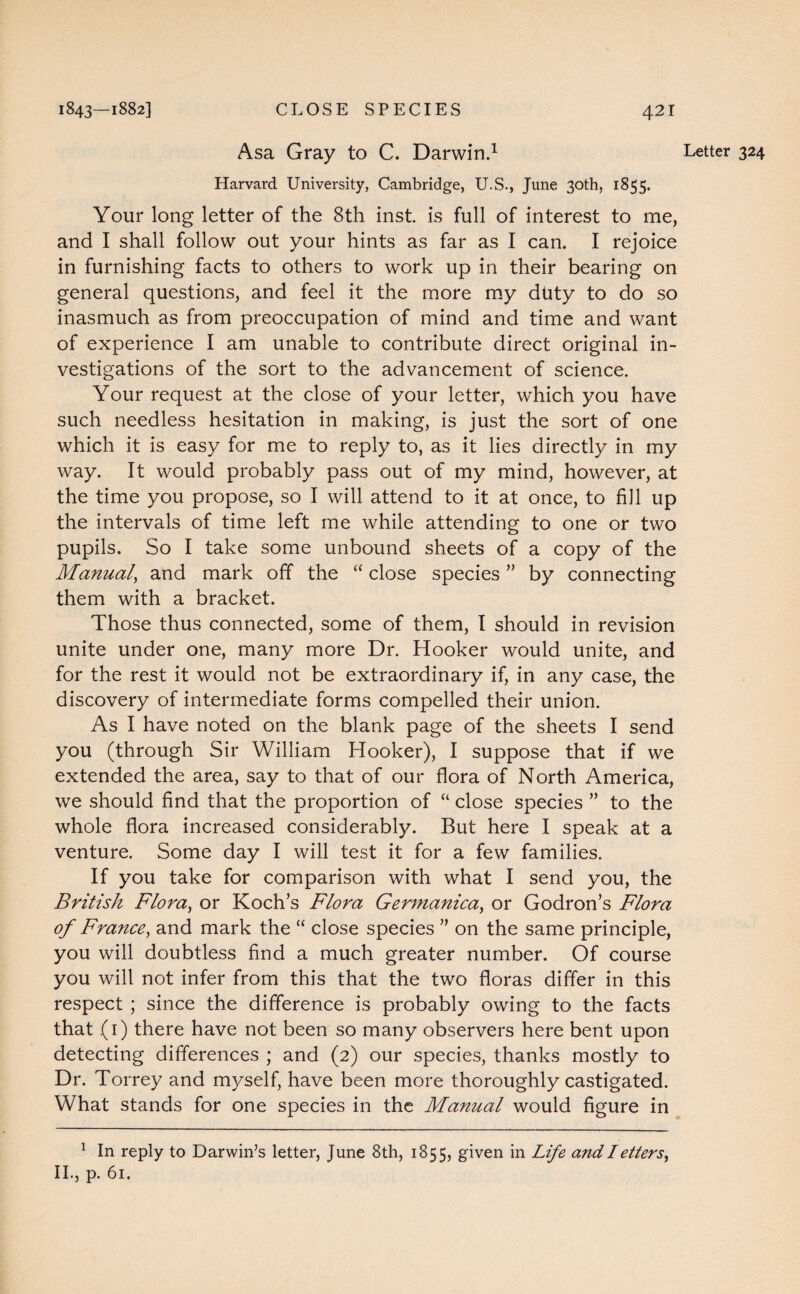 Asa Gray to C. Darwin.1 Harvard University, Cambridge, U.S., June 30th, 1855. Your long letter of the 8th inst. is full of interest to me, and I shall follow out your hints as far as I can. I rejoice in furnishing facts to others to work up in their bearing on general questions, and feel it the more my duty to do so inasmuch as from preoccupation of mind and time and want of experience I am unable to contribute direct original in¬ vestigations of the sort to the advancement of science. Your request at the close of your letter, which you have such needless hesitation in making, is just the sort of one which it is easy for me to reply to, as it lies directly in my way. It would probably pass out of my mind, however, at the time you propose, so I will attend to it at once, to fill up the intervals of time left me while attending to one or two pupils. So I take some unbound sheets of a copy of the Manual, and mark off the “ close species ” by connecting them with a bracket. Those thus connected, some of them, I should in revision unite under one, many more Dr. Hooker would unite, and for the rest it would not be extraordinary if, in any case, the discovery of intermediate forms compelled their union. As I have noted on the blank page of the sheets I send you (through Sir William Hooker), I suppose that if we extended the area, say to that of our flora of North America, we should find that the proportion of “ close species ” to the whole flora increased considerably. But here I speak at a venture. Some day I will test it for a few families. If you take for comparison with what I send you, the British Flora) or Koch’s Flora Germanica, or Godron’s Flora of France, and mark the “ close species ” on the same principle, you will doubtless find a much greater number. Of course you will not infer from this that the two floras differ in this respect ; since the difference is probably owing to the facts that (1) there have not been so many observers here bent upon detecting differences ; and (2) our species, thanks mostly to Dr. Torrey and myself, have been more thoroughly castigated. What stands for one species in the Manual would figure in 1 In reply to Darwin’s letter, June 8th, 1855, given in Life and I etters^ II., p. 61. Letter