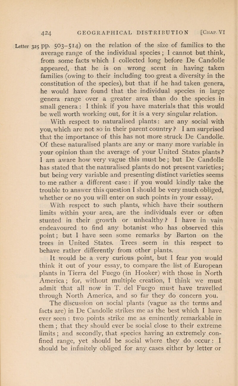 Letter 325 pp. 503-514) on the relation of the size of families to the average range of the individual species ; I cannot but think, from some facts which I collected long before De Candolle appeared, that he is on wrong scent in having taken families (owing to their including too great a diversity in the constitution of the species), but that if he had taken genera, he would have found that the individual species in large genera range over a greater area than do the species in small genera : I think if you have materials that this would be well worth working out, for it is a very singular relation. With respect to naturalised plants: are any social with you, which are not so in their parent country ? I am surprised that the importance of this has not more struck De Candolle. Of these naturalised plants are any or many more variable in your opinion than the average of your United States plants? I am aware how very vague this must be; but De Candolle has stated that the naturalised plants do not present varieties; but being very variable and presenting distinct varieties seems to me rather a different case : if you would kindly take the trouble to answer this question I should be very much obliged, whether or no you will enter on such points in your essay. With respect to such plants, which have their southern limits within your area, are the individuals ever or often stunted in their growth or unhealthy ? I have in vain endeavoured to find any botanist who has observed this point; but I have seen some remarks by Barton on the trees in United States. Trees seem in this respect to behave rather differently from other plants. It would be a very curious point, but I fear you would think it out of your essay, to compare the list of European plants in Tierra del Fuego (in Hooker) with those in North America; for, without multiple creation, I think we must admit that all now in T. del Fuego must have travelled through North America, and so far they do concern you. The discussion on social plants (vague as the terms and facts are) in De Candolle strikes me as the best which I have ever seen : two points strike me as eminently remarkable in them ; that they should ever be social close to their extreme limits ; and secondly, that species having an extremely con¬ fined range, yet should be social where they do occur : I should be infinitely obliged for any cases either by letter or