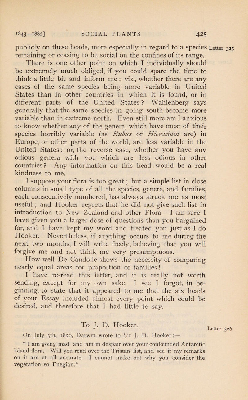 publicly on these heads, more especially in regard to a species Letter 325 remaining or ceasing to be social on the confines of its range. There is one other point on which I individually should be extremely much obliged, if you could spare the time to think a little bit and inform me : viz., whether there are any cases of the same species being more variable in United States than in other countries in which it is found, or in different parts of the United States? Wahlenberg says generally that the same species in going south become more variable than in extreme north. Even still more am I anxious to know whether any of the genera, which have most of their species horribly variable (as Rubus or Hieracium are) in Europe, or other parts of the world, are less variable in the United States; or, the reverse case, whether you have any odious genera with you which are less odious in other countries ? Any information on this head. would be a real kindness to me. I suppose your flora is too great; but a simple list in close columns in small type of all the species, genera, and families, each consecutively numbered, has always struck me as most useful ; and Hooker regrets that he did not give such list in introduction to New Zealand and other Flora. I am sure I have given you a larger dose of questions than you bargained for, and I have kept my word and treated you just as I do Hooker. Nevertheless, if anything occurs to me during the next two months, I will write freely, believing that you will forgive me and not think me very presumptuous. How well De Candolle shows the necessity of comparing nearly equal areas for proportion of families ! I have re-read this letter, and it is really not worth sending, except for my own sake. I see I forgot, in be¬ ginning, to state that it appeared to me that the six heads of your Essay included almost every point which could be desired, and therefore that I had little to say. To J. D. Hooker. On July 5th, 1856, Darwin wrote to Sir J. D. Hooker:— Letter 326 “ I am going mad and am in despair over your confounded Antarctic island flora. Will you read over the Tristan list, and see if my remarks on it are at all accurate. I cannot make out why you consider the vegetation so Fuegian.”