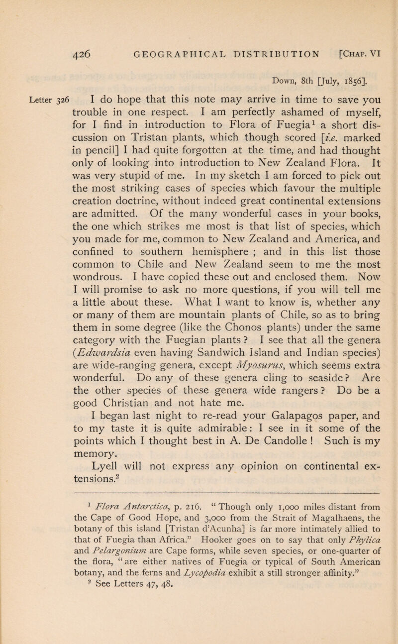 Down, 8th [July, 1856]. Letter 326 I do hope that this note may arrive in time to save you trouble in one respect. I am perfectly ashamed of myself, for I find in introduction to Flora of Fuegia1 a short dis¬ cussion on Tristan plants, which though scored [i.e. marked in pencil] I had quite forgotten at the time, and had thought only of looking into introduction to New Zealand Flora. It was very stupid of me. In my sketch I am forced to pick out the most striking cases of species which favour the multiple creation doctrine, without indeed great continental extensions are admitted. Of the many wonderful cases in your books, the one which strikes me most is that list of species, which you made for me, common to New Zealand and America, and confined to southern hemisphere ; and in this list those common to Chile and New Zealand seem to me the most wondrous. I have copied these out and enclosed them. Now I will promise to ask no more questions, if you will tell me a little about these. What I want to know is, whether any or many of them are mountain plants of Chile, so as to bring them in some degree (like the Chonos plants) under the same category with the Fuegian plants ? I see that all the genera (Edwardsia even having Sandwich Island and Indian species) are wide-ranging genera, except Myosurus, which seems extra wonderful. Do any of these genera cling to seaside ? Are the other species of these genera wide rangers ? Do be a good Christian and not hate me. I began last night to re-read your Galapagos paper, and to my taste it is quite admirable: I see in it some of the points which I thought best in A. De Candolle ! Such is my memory. Lyell will not express any opinion on continental ex¬ tensions.2 1 Flora Antarctica, p. 216. “Though only 1,000 miles distant from the Cape of Good Hope, and 3,000 from the Strait of Magalhaens, the botany of this island [Tristan d’Acunha] is far more intimately allied to that of Fuegia than Africa.” Hooker goes on to say that only Phylica and Pelargonium are Cape forms, while seven species, or one-quarter of the flora, “are either natives of Fuegia or typical of South American botany, and the ferns and Lycopodia exhibit a still stronger affinity.” 2 See Letters 47, 48.