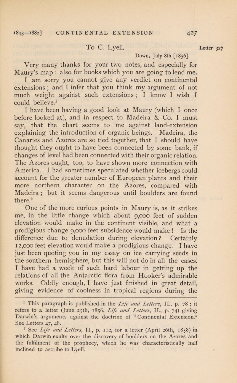 To C. Lyell. Letter 327 Down, July 8th [1856]. Very many thanks for your two notes, and especially for Maury’s map : also for books which you are going to lend me. I am sorry you cannot give any verdict on continental extensions ; and I infer that you think my argument of not much weight against such extensions; I know I wish I could believe.1 I have been having a good look at Maury (which I once before looked at), and in respect to Madeira & Co. I must say, that the chart seems to me against land-extension explaining the introduction of organic beings. Madeira, the Canaries and Azores are so tied together, that I should have thought they ought to have been connected by some bank, if changes of level had been connected with their organic relation. The Azores ought, too, to have shown more connection with America. I had sometimes speculated whether icebergs could account for the greater number of European plants and their more northern character on the Azores, compared with Madeira ; but it seems dangerous until boulders are found there.2 One of the more curious points in Maury is, as it strikes me, in the little change which about 9,000 feet of sudden elevation would make in the continent visible, and what a prodigious change 9,000 feet subsidence would make ! Is the difference due to denudation during elevation ? Certainly 12,000 feet elevation wTould make a prodigious change. I have just been quoting you in my essay on ice carrying seeds in the southern hemisphere, but this will not do in all the cases. I have had a week of such hard labour in getting up the relations of all the Antarctic flora from Hooker’s admirable works. Oddly enough, I have just finished in great detail, giving evidence of coolness in tropical regions during the 1 This paragraph is published in the Life and Letters, II., p. 78 ; it refers to a letter (June 25th, 1856, Life a?td Letters, II., p. 74) giving Darwin’s arguments against the doctrine of “ Continental Extension.” See Letters 47, 48. 2 See Life and Letters, II., p. 112, for a letter (April 26th, 1858) in which Darwin exults over the discovery of boulders on the Azores and the fulfilment of the prophecy, which he was characteristically half inclined to ascribe to Lyell.