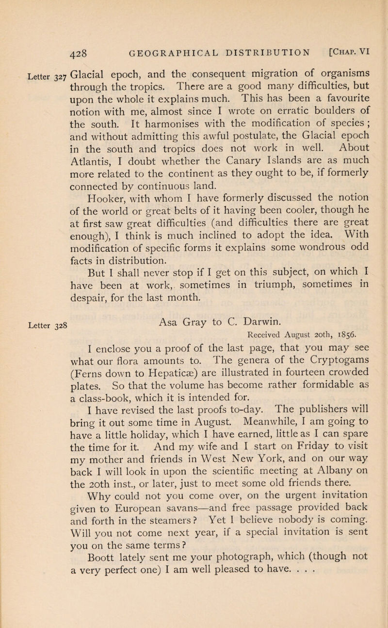 Letter 327 Glacial epoch, and the consequent migration of organisms through the tropics. There are a good many difficulties, but upon the whole it explains much. This has been a favourite notion with me, almost since I wrote on erratic boulders of the south. It harmonises with the modification of species ; and without admitting this awful postulate, the Glacial epoch in the south and tropics does not work in well. About Atlantis, I doubt whether the Canary Islands are as much more related to the continent as they ought to be, if formerly connected by continuous land. Hooker, with whom I have formerly discussed the notion of the world or great belts of it having been cooler, though he at first saw great difficulties (and difficulties there are great enough), I think is much inclined to adopt the idea. With modification of specific forms it explains some wondrous odd facts in distribution. But I shall never stop if I get on this subject, on which I have been at work, sometimes in triumph, sometimes in despair, for the last month. Letter 328 Asa Gray to C. Darwin. Received August 20th, 1856. I enclose you a proof of the last page, that you may see what our flora amounts to. The genera of the Cryptogams (Ferns down to Hepaticse) are illustrated in fourteen crowded plates. So that the volume has become rather formidable as a class-book, which it is intended for. I have revised the last proofs to-day. The publishers will bring it out some time in August. Meanwhile, I am going to have a little holiday, which I have earned, little as I can spare the time for it. And my wife and I start on Friday to visit my mother and friends in West New York, and on our way back I will look in upon the scientific meeting at Albany on the 20th inst., or later, just to meet some old friends there. Why could not you come over, on the urgent invitation given to European savans—and free passage provided back and forth in the steamers? Yet 1 believe nobody is coming. Will you not come next year, if a special invitation is sent you on the same terms ? Boott lately sent me your photograph, which (though not a very perfect one) I am well pleased to have. . . .
