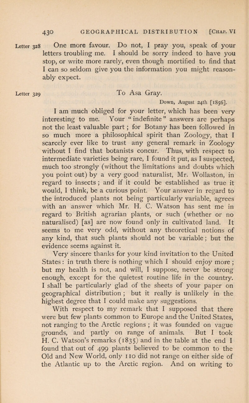 Letter 328 One more favour. Do not, I pray you, speak of your letters troubling me. I should be sorry indeed to have you stop, or write more rarely, even though mortified to find that I can so seldom give you the information you might reason¬ ably expect. Letter 329 To Asa Gray. Down, August 24th [1856]. I am much obliged for your letter, which has been very interesting to me. Your “indefinite” answers are perhaps not the least valuable part; for Botany has been followed in so much more a philosophical spirit than Zoology, that I scarcely ever like to trust any general remark in Zoology without I find that botanists concur. Thus, with respect to intermediate varieties being rare, I found it put, as I suspected, much too strongly (without the limitations and doubts which you point out) by a very good naturalist, Mr. Wollaston, in regard to insects ; and if it could be established as true it would, I think, be a curious point. Your answer in regard to the introduced plants not being particularly variable, agrees with an answer which Mr. H. C. Watson has sent me in regard to British agrarian plants, or such (whether or no naturalised) [as] are now found only in cultivated land. It seems to me very odd, without any theoretical notions of any kind, that such plants should not be variable; but the evidence seems against it. Very sincere thanks for your kind invitation to the United States: in truth there is nothing which I should enjoy more ; but my health is not, and will, I suppose, never be strong enough, except for the quietest routine life in the country. I shall be particularly glad of the sheets of your paper on geographical distribution ; but it really is unlikely in the highest degree that I could make any suggestions. With respect to my remark that I supposed that there were but few plants common to Europe and the United States, not ranging to the Arctic regions ; it was founded on vague grounds, and partly on range of animals. But I took H. C. Watson’s remarks (1835) and in the table at the end I found that out of 499 plants believed to be common to the Old and New World, only no did not range on either side of the Atlantic up to the Arctic region. And on writing to