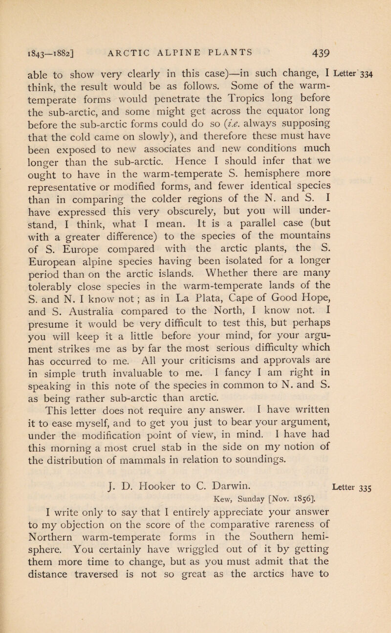 able to show very clearly in this case)—in such change, I Letter 334 think, the result would be as follows. Some of the warm- temperate forms would penetrate the Tropics long before the sub-arctic, and some might get across the equator long before the sub-arctic forms could do so (i.e. always supposing that the cold came on slowly), and therefore these must have been exposed to new associates and new conditions much longer than the sub-arctic. Hence I should infer that we ought to have in the warm-temperate S. hemisphere more representative or modified forms, and fewer identical species than in comparing the colder regions of the N. and S. I have expressed this very obscurely, but you will under¬ stand, I think, what I mean. It is a parallel case (but with a greater difference) to the species of the mountains of S. Europe compared with the arctic plants, the S. European alpine species having been isolated for a longer period than on the arctic islands. Whether there are many tolerably close species in the warm-temperate lands of the S. and N. I know not; as in La Plata, Cape of Good Hope, and S. Australia compared to the North, I know not. I presume it would be very difficult to test this, but perhaps you will keep it a little before your mind, for your argu¬ ment strikes me as by far the most serious difficulty which has occurred to me. All your criticisms and approvals are in simple truth invaluable to me. I fancy I am right in speaking in this note of the species in common to N. and S. as being rather sub-arctic than arctic. This letter does not require any answer. I have written it to ease myself, and to get you just to bear your argument, under the modification point of view, in mind. 1 have had this morning a most cruel stab in the side on my notion of the distribution of mammals in relation to soundings. J. D. Hooker to C. Darwin. Letter 335 Kew, Sunday [Nov. 1856]. I write only to say that I entirely appreciate your answer to my objection on the score of the comparative rareness of Northern warm-temperate forms in the Southern hemi¬ sphere. You certainly have wriggled out of it by getting them more time to change, but as you must admit that the distance traversed is not so great as the arctics have to