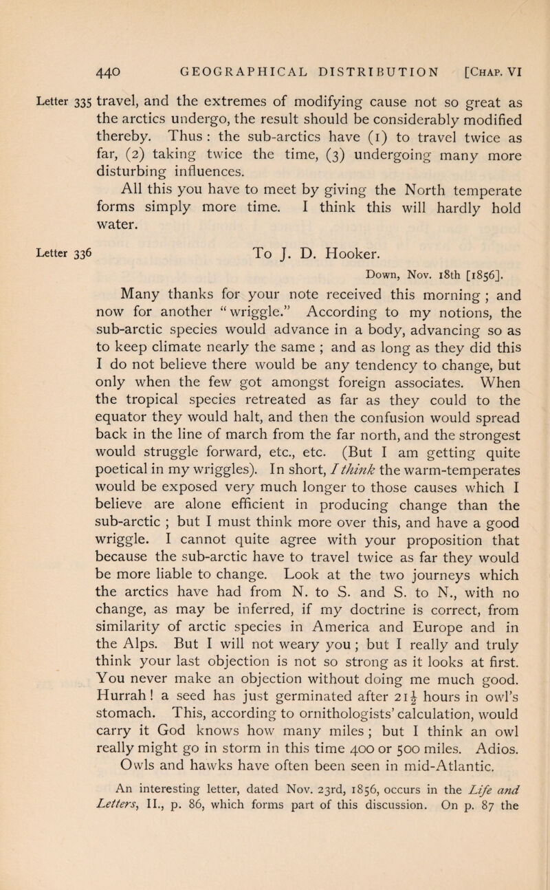 Letter 335 travel, and the extremes of modifying cause not so great as the arctics undergo, the result should be considerably modified thereby. Thus : the sub-arctics have (1) to travel twice as far, (2) taking twice the time, (3) undergoing many more disturbing influences. All this you have to meet by giving the North temperate forms simply more time. I think this will hardly hold water. Letter 336 To J. D. Hooker. Down, Nov. 18th [1856]. Many thanks for your note received this morning ; and now for another “wriggle.” According to my notions, the sub-arctic species would advance in a body, advancing so as to keep climate nearly the same ; and as long as they did this I do not believe there would be any tendency to change, but only when the few got amongst foreign associates. When the tropical species retreated as far as they could to the equator they would halt, and then the confusion would spread back in the line of march from the far north, and the strongest would struggle forward, etc., etc. (But I am getting quite poetical in my wriggles). In short, I think the warm-temperates would be exposed very much longer to those causes which I believe are alone efficient in producing change than the sub-arctic ; but I must think more over this, and have a good wriggle. I cannot quite agree with your proposition that because the sub-arctic have to travel twice as far they would be more liable to change. Look at the two journeys which the arctics have had from N. to S. and S. to N., with no change, as may be inferred, if my doctrine is correct, from similarity of arctic species in America and Europe and in the Alps. But I will not weary you ; but I really and truly think your last objection is not so strong as it looks at first. You never make an objection without doing me much good. Hurrah! a seed has just germinated after 21J hours in owl’s stomach. This, according to ornithologists’calculation, would carry it God knows how many miles ; but I think an owl really might go in storm in this time 400 or 500 miles. Adios. Owls and hawks have often been seen in mid-Atlantic. An interesting letter, dated Nov. 23rd, 1856, occurs in the Life and Letters, II., p. 86, which forms part of this discussion. On p. 87 the