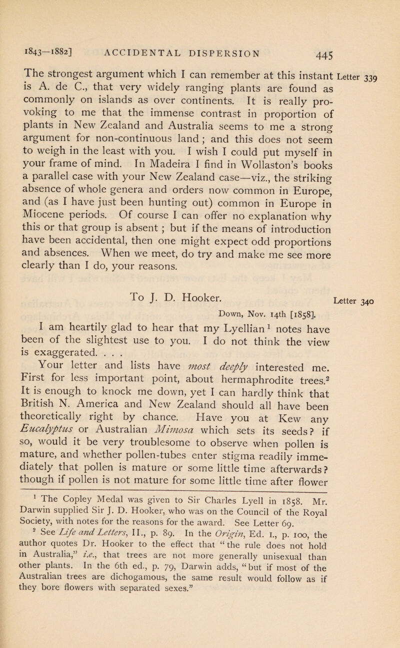 1843—1882] ACCIDENTAL DISPERSION The strongest argument which I can remember at this instant Letter is A. de C., that very widely ranging plants are found as commonly on islands as over continents. It is really pro¬ voking to me that the immense contrast in proportion of plants in New Zealand and Australia seems to me a strong argument for non-continuous land ; and this does not seem to weigh in the least with you. I wish I could put myself in your frame of mind. In Madeira I find in Wollaston’s books a parallel case with your New Zealand case—viz., the striking absence of whole genera and orders now common in Europe, and (as I have just been hunting out) common in Europe in Miocene periods. Of course I can offer no explanation why this or that group is absent ; but if the means of introduction have been accidental, then one might expect odd proportions and absences. When we meet, do try and make me see more clearly than I do, your reasons. To J. D. Hooker. Letter Down, Nov. 14th [1858]. I am heartily glad to hear that my Lyellian 1 notes have been of the slightest use to you. I do not think the view is exaggerated. . . . Your letter and lists have most deeply interested me. First for less important point, about hermaphrodite trees.2 It is enough to knock me down, yet I can hardly think that British N. America and New Zealand should all have been theoretically right by chance. Have you at Kew any Eucalyptus or Australian Mimosa which sets its seeds? if so, would it be very troublesome to observe when pollen is mature, and whether pollen-tubes enter stigma readily imme¬ diately that pollen is mature or some little time afterwards ? though if pollen is not mature for some little time after flower 1 The Copley Medal was given to Sir Charles Lyell in 1858. Mr. Darwin supplied Sir J. D. Hooker, who was on the Council of the Royal Society, with notes for the reasons for the award. See Letter 69. 2 See Life and Letters, II., p. 89. In the Origin, Ed. 1., p. 100, the author quotes Dr. Hooker to the effect that “the rule does not hold in Australia,” i.e., that trees are not more generally unisexual than other plants. In the 6th ed., p. 79, Darwin adds, “but if most of the Australian trees are dichogamous, the same result would follow as if they bore flowers with separated sexes.”