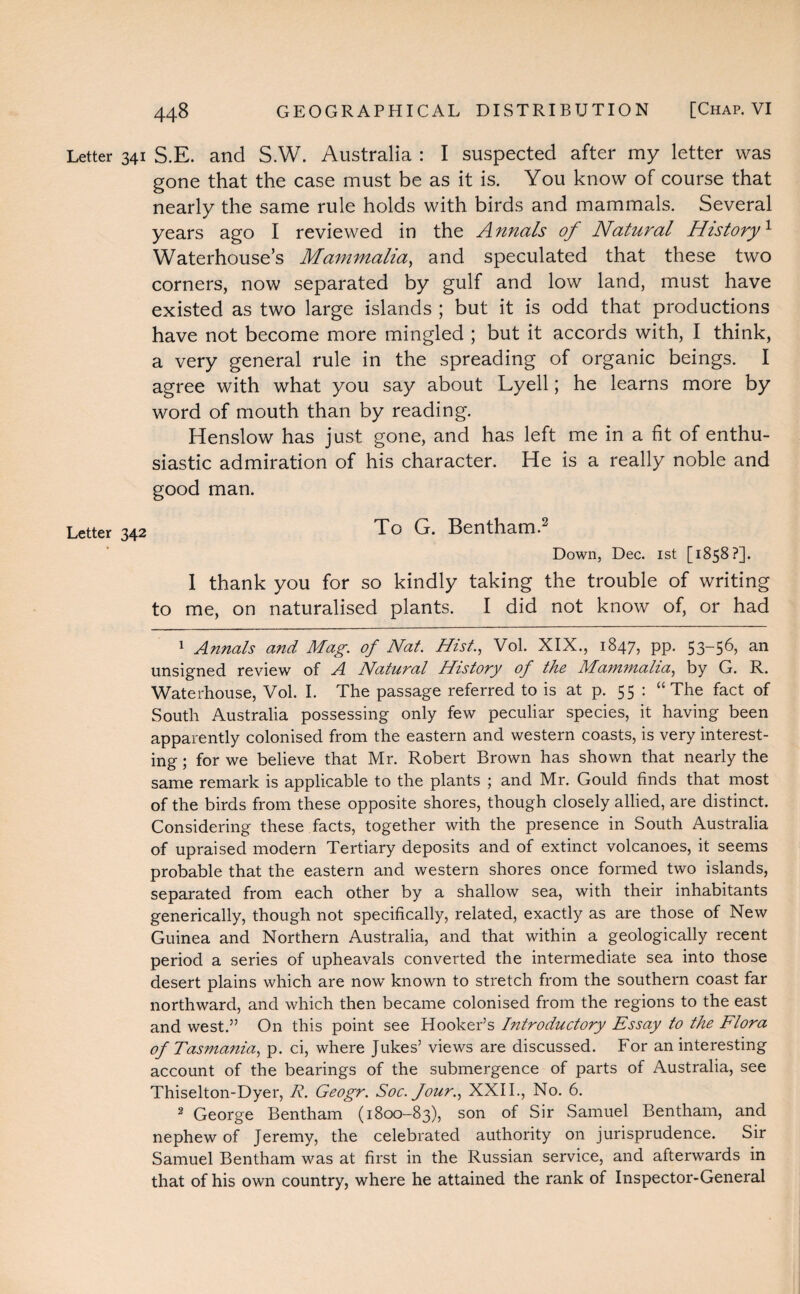 Letter 341 S.E. and S.W. Australia : I suspected after my letter was gone that the case must be as it is. You know of course that nearly the same rule holds with birds and mammals. Several years ago I reviewed in the Annals of Natural History1 Waterhouse’s Mammalia, and speculated that these two corners, now separated by gulf and low land, must have existed as two large islands ; but it is odd that productions have not become more mingled ; but it accords with, I think, a very general rule in the spreading of organic beings. I agree with what you say about Lyell; he learns more by word of mouth than by reading. Henslow has just gone, and has left me in a fit of enthu¬ siastic admiration of his character. He is a really noble and good man. Letter 342 To G. Bentham.2 Down, Dec. 1st [1858?]. 1 thank you for so kindly taking the trouble of writing to me, on naturalised plants. I did not know of, or had 1 Annals and Mag. of Nat. Hist., Vol. XIX., 1847, pp. 53-56, an unsigned review of A Natural History of the Mammalia, by G. R. Waterhouse, Vol. I. The passage referred to is at p. 55 : “The fact of South Australia possessing only few peculiar species, it having been apparently colonised from the eastern and western coasts, is very interest¬ ing ; for we believe that Mr. Robert Brown has shown that nearly the same remark is applicable to the plants ; and Mr. Gould finds that most of the birds from these opposite shores, though closely allied, are distinct. Considering these facts, together with the presence in South Australia of upraised modern Tertiary deposits and of extinct volcanoes, it seems probable that the eastern and western shores once formed two islands, separated from each other by a shallow sea, with their inhabitants generically, though not specifically, related, exactly as are those of New Guinea and Northern Australia, and that within a geologically recent period a series of upheavals converted the intermediate sea into those desert plains which are now known to stretch from the southern coast far northward, and which then became colonised from the regions to the east and west.” On this point see Hooker’s Introductory Essay to the Flora of Tasjnania, p. ci, where Jukes’ views are discussed. For an interesting account of the bearings of the submergence of parts of Australia, see Thiselton-Dyer, R. Geogr. Soc. Jour., XXII., No. 6. 2 George Bentham (1800-83), son of Sir .Samuel Bentham, and nephew of Jeremy, the celebrated authority on jurisprudence. Sir Samuel Bentham was at first in the Russian service, and afterwards in that of his own country, where he attained the rank of Inspector-General