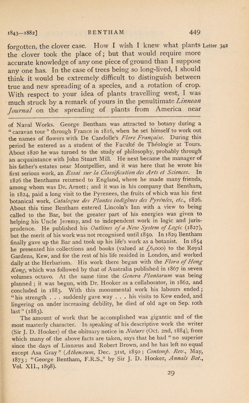 forgotten, the clover case. How I wish I knew what plants Letter 342 the clover took the place of; but that would require more accurate knowledge of any one piece of ground than I suppose any one has. In the case of trees being so long-lived, I should think it would be extremely difficult to distinguish between true and new spreading of a species, and a rotation of crop. With respect to your idea of plants travelling west, I was much struck by a remark of yours in the penultimate Linneafi Journal on the spreading of plants from America near of Naval Works. George Bentham was attracted to botany during a “caravan tour” through France in 1816, when he set himself to work out the names of flowers with De Candolle’s Flore Franqaise. During this period he entered as a student of the Faculte de Theologie at Tours. About 1820 he was turned to the study of philosophy, probably through an acquaintance with John Stuart Mill. He next became the manager of his father’s estates near Montpellier, and it was here that he wrote his first serious work, an Essai sur la Classification des Arts et Sciences. In 1826 the Benthams returned to England, where he made many friends, among whom was Dr. Arnott; and it was in his company that Bentham, in 1824, paid a long visit to the Pyrenees, the fruits of which was his first botanical work, Catalogue des Plantes indigenes des Pyrenees, etc., 1826. About this time Bentham entered Lincoln’s Inn with a view to being called to the Bar, but the greater part of his energies was given to helping his Uncle Jeremy, and to independent work in logic and juris¬ prudence. He published his Outlines of a New System of Logic (1827), but the merit of his work was not recognised until 1850. In 1829 Bentham finally gave up the Bar and took up his life’s work as a botanist. In 1854 he presented his collections and books (valued at ,£6,000) to the Royal Gardens, Kew, and for the rest of his life resided in London, and worked daily at the Herbarium. His work there began with the Flora of Hong Kong, which was followed by that of xAustralia published in 1867 in seven volumes octavo. At the same time the Genera Plantarum was being planned ; it was begun, with Dr. Hooker as a collaborator, in 1862, and concluded in 1883. With this monumental work his labours ended ; “ his strength . . . suddenly gave way . . . his visits to Kew ended, and lingering on under increasing debility, he died of old age on Sep. 10th last ” (1883). The amount of work that he accomplished was gigantic and of the most masterly character. In speaking of his descriptive work the writer (Sir J. D. Hooker) of the obituary notice in Nature (Oct. 2nd, 1884), from which many of the above facts are taken, says that he had “ no superior since the days of Linnseus and Robert Brown, and he has left no equal except Asa Gray” (.Athenaeum, Dec. 31st, 1850; Contemp. Rev., May, 1873; “George Bentham, F.R.S.,” by Sir J. D. Hooker, Annals Bot., Vol. XII., 1898). 29
