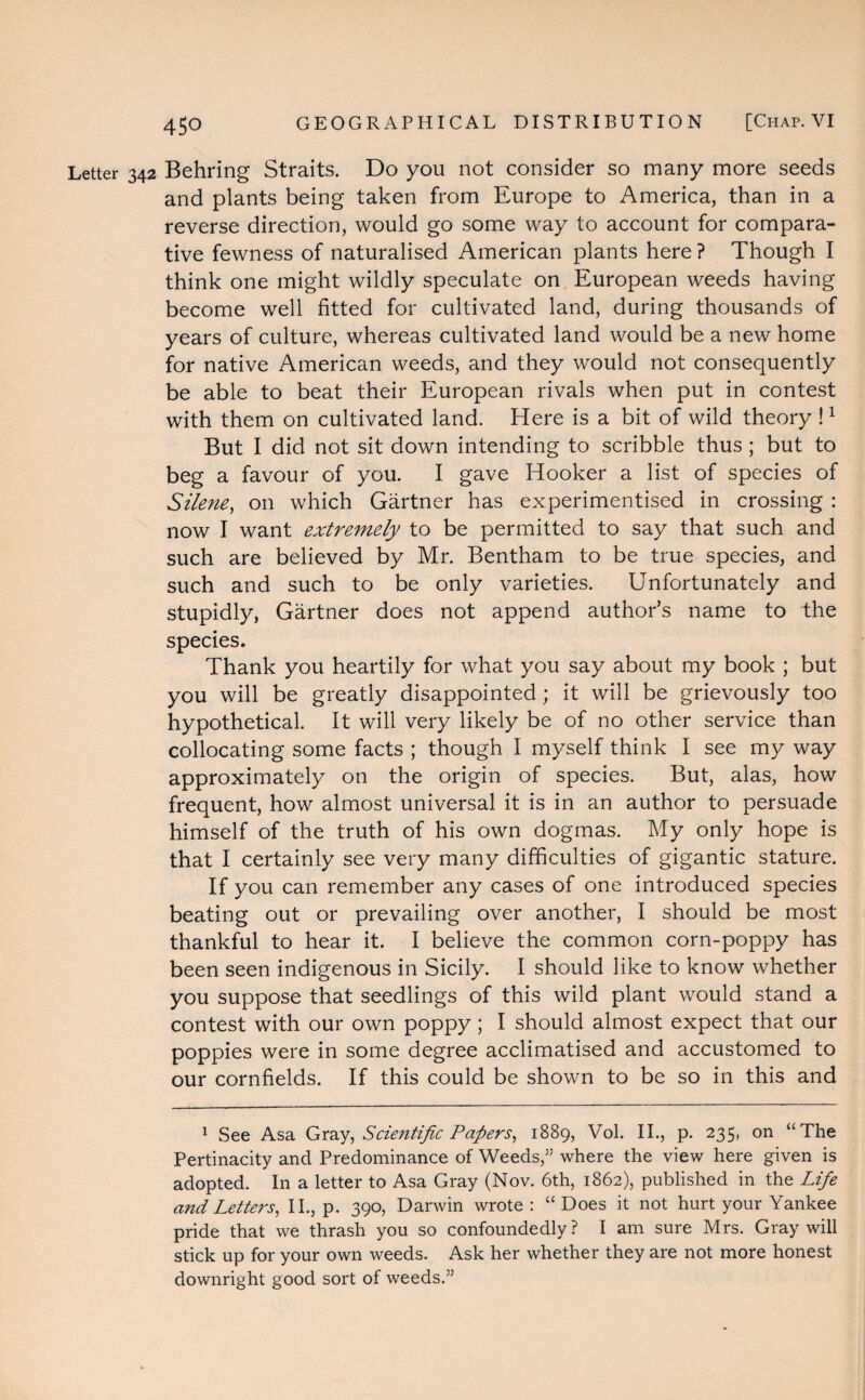 Letter 342 Behring Straits. Do you not consider so many more seeds and plants being taken from Europe to America, than in a reverse direction, would go some way to account for compara¬ tive fewness of naturalised American plants here ? Though I think one might wildly speculate on European weeds having become well fitted for cultivated land, during thousands of years of culture, whereas cultivated land would be a new home for native American weeds, and they would not consequently be able to beat their European rivals when put in contest with them on cultivated land. Here is a bit of wild theory l1 But I did not sit down intending to scribble thus ; but to beg a favour of you. I gave Hooker a list of species of Silene, on which Gartner has experimentised in crossing : now I want extremely to be permitted to say that such and such are believed by Mr. Bentham to be true species, and such and such to be only varieties. Unfortunately and stupidly, Gartner does not append author’s name to the species. Thank you heartily for what you say about my book ; but you will be greatly disappointed; it will be grievously too hypothetical. It will very likely be of no other service than collocating some facts ; though I myself think I see my way approximately on the origin of species. But, alas, how frequent, how almost universal it is in an author to persuade himself of the truth of his own dogmas. My only hope is that I certainly see very many difficulties of gigantic stature. If you can remember any cases of one introduced species beating out or prevailing over another, I should be most thankful to hear it. I believe the common corn-poppy has been seen indigenous in Sicily. I should like to know whether you suppose that seedlings of this wild plant would stand a contest with our own poppy; I should almost expect that our poppies were in some degree acclimatised and accustomed to our cornfields. If this could be shown to be so in this and 1 See Asa Gray, ScieJitific Papers, 1889, Vol. II., p. 235, on “The Pertinacity and Predominance of Weeds,” where the view here given is adopted. In a letter to Asa Gray (Nov. 6th, 1862), published in the Life and Letters, II., p. 390, Darwin wrote : “ Does it not hurt your Yankee pride that we thrash you so confoundedly? I am sure Mrs. Gray will stick up for your own weeds. Ask her whether they are not more honest downright good sort of weeds.”