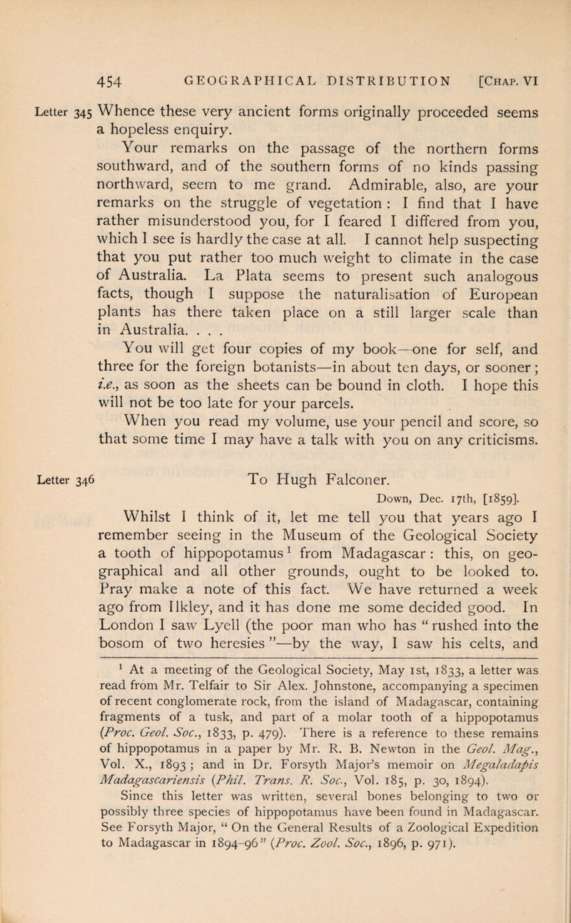 Letter 345 Whence these very ancient forms originally proceeded seems a hopeless enquiry. Your remarks on the passage of the northern forms southward, and of the southern forms of no kinds passing northward, seem to me grand. Admirable, also, are your remarks on the struggle of vegetation : I find that I have rather misunderstood you, for I feared I differed from you, which I see is hardly the case at all. I cannot help suspecting that you put rather too much weight to climate in the case of Australia. La Plata seems to present such analogous facts, though I suppose the naturalisation of European plants has there taken place on a still larger scale than in Australia. . . . You will get four copies of my book—one for self, and three for the foreign botanists—in about ten days, or sooner; i.e., as soon as the sheets can be bound in cloth. I hope this will not be too late for your parcels. When you read my volume, use your pencil and score, so that some time I may have a talk with you on any criticisms. Letter 346 To Hugh Falconer. Down, Dec. 17th, [1859]. Whilst I think of it, let me tell you that years ago I remember seeing in the Museum of the Geological Society a tooth of hippopotamus1 from Madagascar : this, on geo¬ graphical and all other grounds, ought to be looked to. Pray make a note of this fact. We have returned a week ago from Ilkley, and it has done me some decided good. In London I saw Lyell (the poor man who has “ rushed into the bosom of two heresies ”—by the way, I saw his celts, and 1 At a meeting of the Geological Society, May 1st, 1833, a letter was read from Mr. Telfair to Sir Alex. Johnstone, accompanying a specimen of recent conglomerate rock, from the island of Madagascar, containing fragments of a tusk, and part of a molar tooth of a hippopotamus {Proc. Geol. Soc., 1833, P- 479)- There is a reference to these remains of hippopotamus in a paper by Mr. R. B. Newton in the Geol. Mag., Vol. X., 1893 ; and in Dr. Forsyth Major’s memoir on Megaladapis Madagascariensis {Phil. Trans. R. Soc., Vol. 185, p. 30, 1894). Since this letter was written, several bones belonging to two or possibly three species of hippopotamus have been found in Madagascar. See Forsyth Major, “ On the General Results of a Zoological Expedition to Madagascar in 1894-96” {Proc. Zool. Soc., 1896, p. 971).