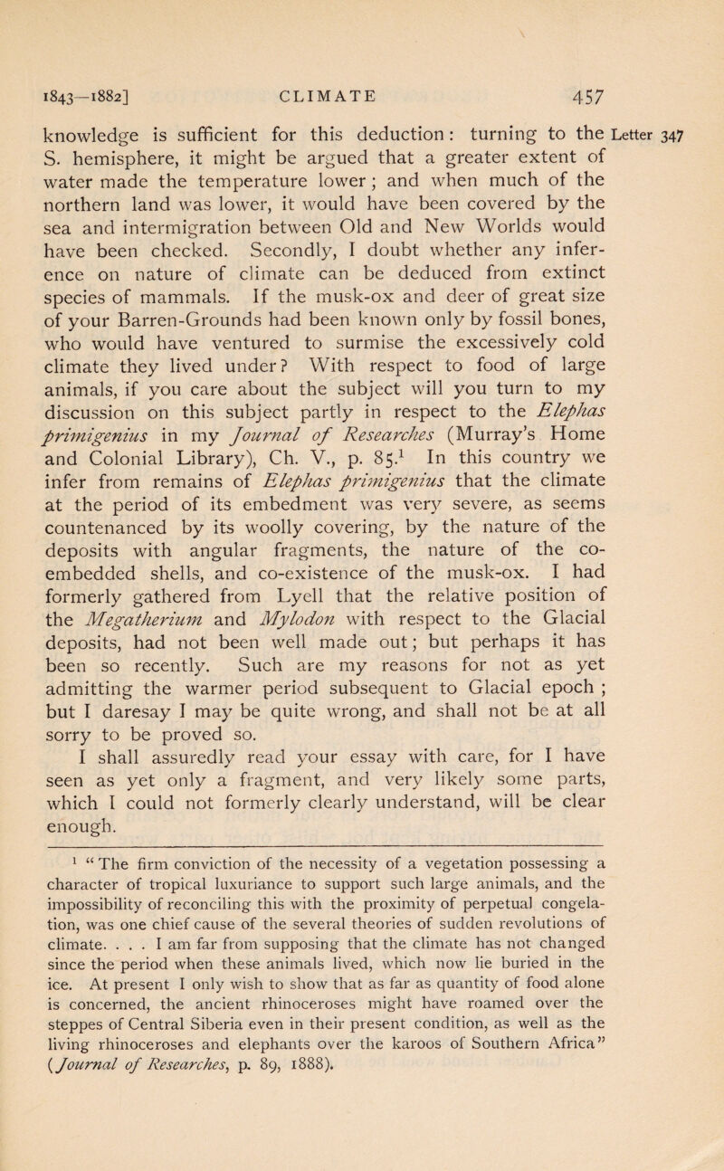 knowledge is sufficient for this deduction : turning to the Letter 347 S. hemisphere, it might be argued that a greater extent of water made the temperature lower ; and when much of the northern land was lower, it would have been covered by the sea and intermigration between Old and New Worlds would have been checked. Secondly, I doubt whether any infer¬ ence on nature of climate can be deduced from extinct species of mammals. If the musk-ox and deer of great size of your Barren-Grounds had been known only by fossil bones, who would have ventured to surmise the excessively cold climate they lived under? With respect to food of large animals, if you care about the subject will you turn to my discussion on this subject partly in respect to the Elephas primigenius in my Journal of Researches (Murray’s Home and Colonial Library), Ch. V., p. 85.1 In this country we infer from remains of Elephas primigenius that the climate at the period of its embedment was very severe, as seems countenanced by its woolly covering, by the nature of the deposits with angular fragments, the nature of the co¬ embedded shells, and co-existence of the musk-ox. I had formerly gathered from Lyell that the relative position of the Megatherium and Mylodon with respect to the Glacial deposits, had not been well made out; but perhaps it has been so recently. Such are my reasons for not as yet admitting the warmer period subsequent to Glacial epoch ; but I daresay I may be quite wrong, and shall not be at all sorry to be proved so. I shall assuredly read your essay with care, for I have seen as yet only a fragment, and very likely some parts, which I could not formerly clearly understand, will be clear enough. 1 “ The firm conviction of the necessity of a vegetation possessing a character of tropical luxuriance to support such large animals, and the impossibility of reconciling this with the proximity of perpetual congela¬ tion, was one chief cause of the several theories of sudden revolutions of climate. ... I am far from supposing that the climate has not changed since the period when these animals lived, which now lie buried in the ice. At present I only wish to show that as far as quantity of food alone is concerned, the ancient rhinoceroses might have roamed over the steppes of Central Siberia even in their present condition, as well as the living rhinoceroses and elephants over the karoos of Southern Africa” (Journal of Researches, p, 89, 1888).