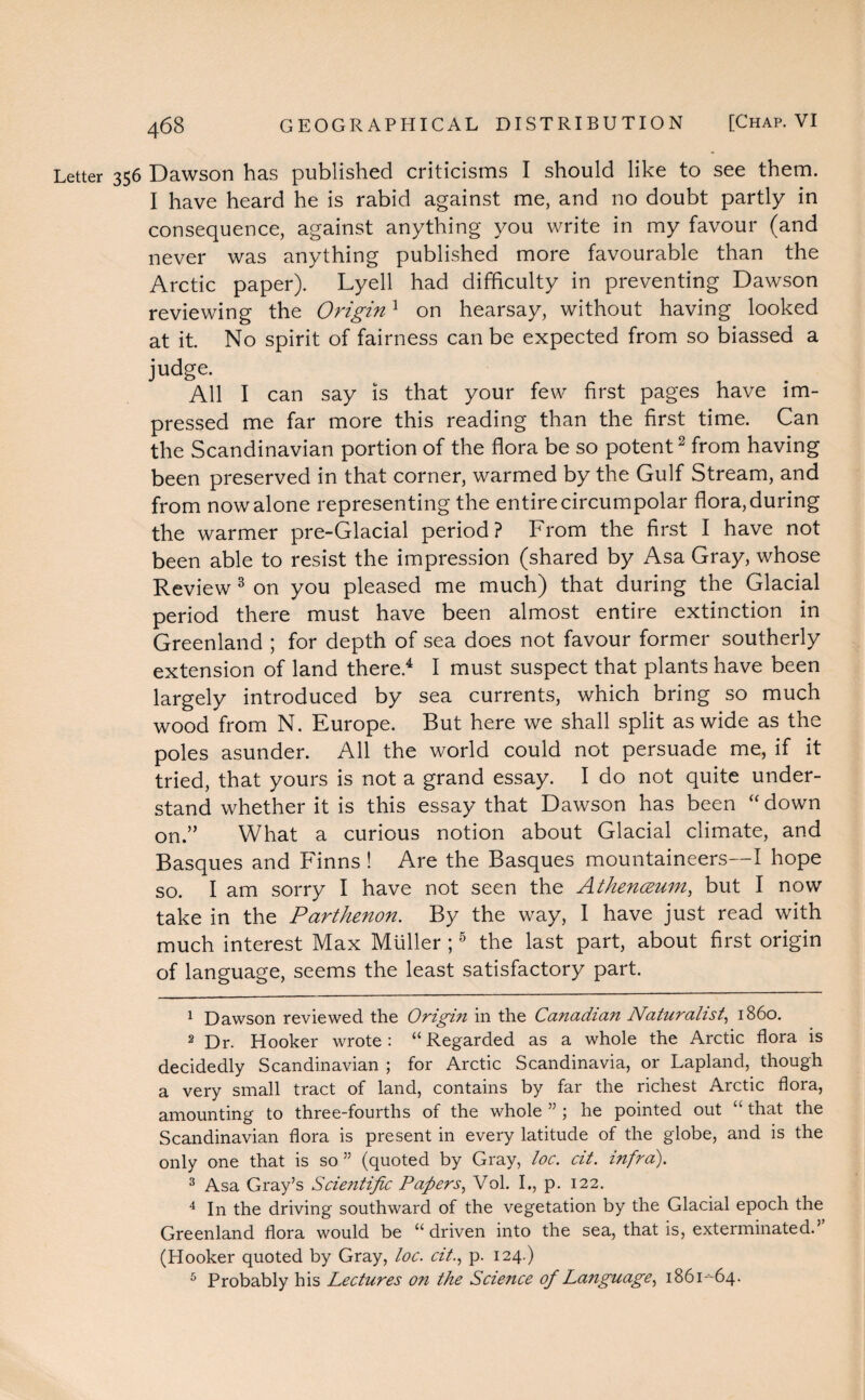 Letter 356 Dawson has published criticisms I should like to see them. I have heard he is rabid against me, and no doubt partly in consequence, against anything you write in my favour (and never was anything published more favourable than the Arctic paper). Lyell had difficulty in preventing Dawson reviewing the Origin1 on hearsay, without having looked at it. No spirit of fairness can be expected from so biassed a judge. All I can say is that your few first pages have im¬ pressed me far more this reading than the first time. Can the Scandinavian portion of the flora be so potent2 from having been preserved in that corner, warmed by the Gulf Stream, and from now alone representing the entire circumpolar flora, during the warmer pre-Glacial period? From the first I have not been able to resist the impression (shared by Asa Gray, whose Review 3 on you pleased me much) that during the Glacial period there must have been almost entire extinction in Greenland ; for depth of sea does not favour former southerly extension of land there.4 I must suspect that plants have been largely introduced by sea currents, which bring so much wood from N. Europe. But here we shall split as wide as the poles asunder. All the world could not persuade me, if it tried, that yours is not a grand essay. I do not quite under¬ stand whether it is this essay that Dawson has been “ down on.” What a curious notion about Glacial climate, and Basques and Finns! Are the Basques mountaineers—I hope so. I am sorry I have not seen the Athenceum, but I now take in the Parthenon. By the way, I have just read with much interest Max Muller ;5 the last part, about first origin of language, seems the least satisfactory part. 1 Dawson reviewed the Origin in the Canadian Naturalist, i860. 2 Dr. Hooker wrote: “Regarded as a whole the Arctic flora is decidedly Scandinavian ; for Arctic Scandinavia, or Lapland, though a very small tract of land, contains by far the richest Arctic flora, amounting to three-fourths of the whole ” ; he pointed out “ that the Scandinavian flora is present in every latitude of the globe, and is the only one that is so ” (quoted by Gray, loc. cit. infra). 3 Asa Gray’s Scientific Papers, Vol. I., p. 122. 4 In the driving southward of the vegetation by the Glacial epoch the Greenland flora would be “driven into the sea, that is, exterminated.” (Hooker quoted by Gray, loc. cit., p. 124.) 5 Probably his Lectures on the Science of Language, 1861--64.