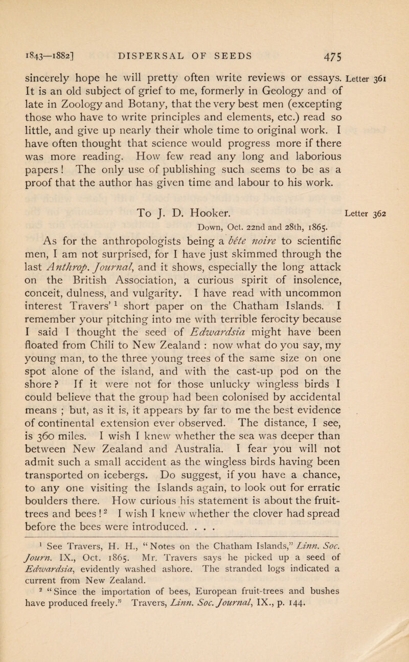 sincerely hope he will pretty often write reviews or essays. Letter 361 It is an old subject of grief to me, formerly in Geology and of late in Zoology and Botany, that the very best men (excepting those who have to write principles and elements, etc.) read so little, and give up nearly their whole time to original work. I have often thought that science would progress more if there was more reading. How few read any long and laborious papers ! The only use of publishing such seems to be as a proof that the author has given time and labour to his work. To J. D. Hooker. Letter 362 Down, Oct. 22nd and 28th, 1865. As for the anthropologists being a bite noire to scientific men, I am not surprised, for I have just skimmed through the last Anthrop. Journal, and it shows, especially the long attack on the British Association, a curious spirit of insolence, conceit, dulness, and vulgarity. I have read with uncommon interest Travers’1 short paper on the Chatham Islands. I remember your pitching into me with terrible ferocity because I said I thought the seed of Edwardsia might have been floated from Chili to New Zealand : now what do you say, my young man, to the three young trees of the same size on one spot alone of the island, and with the cast-up pod on the shore? If it were not for those unlucky wingless birds I could believe that the group had been colonised by accidental means ; but, as it is, it appears by far to me the best evidence of continental extension ever observed. The distance, I see, is 360 miles. I wish I knew whether the sea was deeper than between New Zealand and Australia. I fear you will not admit such a small accident as the wingless birds having been transported on icebergs. Do suggest, if you have a chance, to any one visiting the Islands again, to look out for erratic boulders there. How curious his statement is about the fruit- trees and bees !2 I wish I knew whether the clover had spread before the bees were introduced. . . . 1 See Travers, H. H., “Notes on the Chatham Islands,” Linn. Soc. Journ. IX., Oct. 1865. Mr. Travers says he picked up a seed of Edwardsia, evidently washed ashore. The stranded logs indicated a current from New Zealand. 2 “Since the importation of bees, European fruit-trees and bushes have produced freely.” Travers, Linn. Soc. Journal, IX., p. 144.