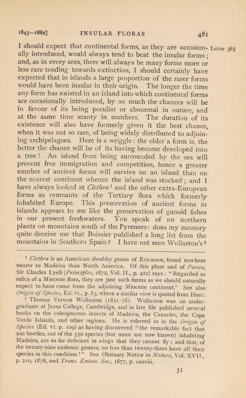 I should expect that continental forms, as they are occasion- Letter 365 ally introduced, would always tend to beat the insular forms ; and, as in every area, there will always be many forms more or less rare tending towards extinction, I should certainly have expected that in islands a large proportion of the rarer forms would have been insular in their origin. The longer the time any form has existed in an island into which continental forms are occasionally introduced, by so much the chances will be in favour of its being peculiar or abnormal in nature, and at the same time scanty in numbers. The duration of its existence will also have formerly given it the best chance, when it was not so rare, of being widely distributed to adjoin¬ ing archipelagoes. Here is a wriggle: the older a form is, the better the chance will be of its having become developed into a tree ! An island from being surrounded by the sea will prevent free immigration and competition, hence a greater number of ancient forms will survive on an island than on the nearest continent whence the island was stocked ; and I have always looked at Cletkra1 and the other extra-European forms as remnants of the Tertiary flora which formerly inhabited Europe. This preservation of ancient forms in islands appears to me like the preservation of ganoid fishes in our present freshwaters. You speak of no northern plants on mountains south of the Pyrenees: does my memory quite deceive me that Boissier published a long list from the mountains in Southern Spain? I have not seen Wollastons2 1 Cletkra is an American shrubby genus of Ericacese, found nowhere nearer to Madeira than North America. Of this plant and of Persea, Sir Charles Lyell (Principles, 1872, Vol. II., p. 422) says : “Regarded as relics of a Miocene flora, they are just such forms as we should naturally expect to have come from the adjoining Miocene continent.” See also Origin of Species, Ed. VI., p. 83, where a similar view is quoted from Heer. 2 Thomas Vernon Wollaston (1821-78). Wollaston was an under¬ graduate at Jesus College, Cambridge, and in late life published several books on the coleopterous insects of Madeira, the Canaries, the Cape Verde Islands, and other regions. He is referred to in the Origin of Species (Ed. vi. p. 109) as having discovered “the remarkable fact that 200 beetles, out of the 550 species (but more are now known) inhabiting Madeira, are so far deficient in wings that they cannot fly ; and that, of the twenty-nine endemic genera, no less than twenty-three have all their species in this condition !” See Obituary Notice in Nature, Vol. XVII., p. 210, 1878, and Trans. Entom. Soc., 1877, p. xxxviii. 31