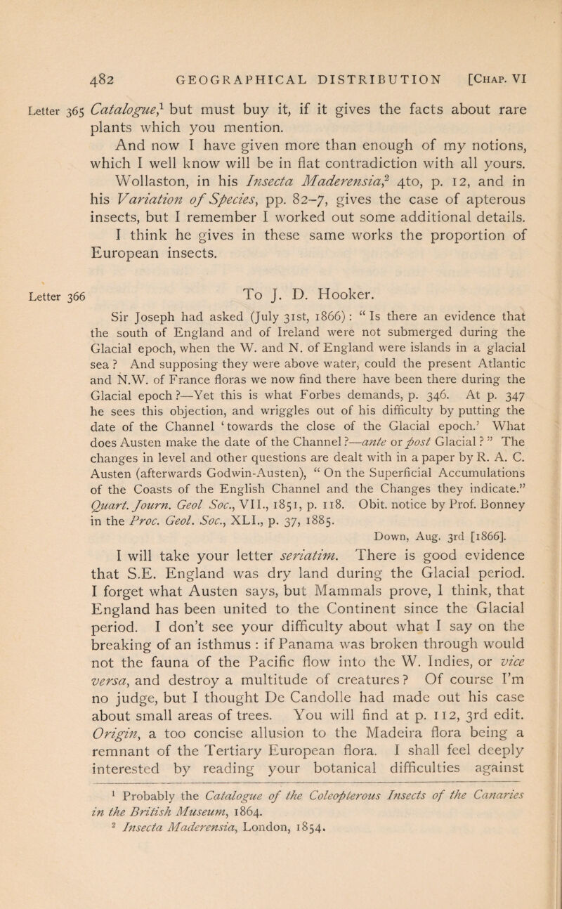 Letter 365 Catalogue} but must buy it, if it gives the facts about rare plants which you mention. And now I have given more than enough of my notions, which I well know will be in flat contradiction with all yours. Wollaston, in his Insecta Maderensia,1 2 4to, p. 12, and in his Variation of Species, pp. 82-7, gives the case of apterous insects, but I remember I worked out some additional details. I think he gives in these same works the proportion of European insects. Letter 366 To J. D. Hooker. Sir Joseph had asked (July 31st, 1866) : “ Is there an evidence that the south of England and of Ireland were not submerged during the Glacial epoch, when the W. and N. of England were islands in a glacial sea ? And supposing they were above water, could the present Atlantic and N.W. of France floras we now find there have been there during the Glacial epoch?—Yet this is what Forbes demands, p. 346. At p. 347 he sees this objection, and wriggles out of his difficulty by putting the date of the Channel ‘ towards the close of the Glacial epoch.’ What does Austen make the date of the Channel ?—ante or post Glacial ? ” The changes in level and other questions are dealt with in a paper by R. A. C. Austen (afterwards Godwin-Austen), “ On the Superficial Accumulations of the Coasts of the English Channel and the Changes they indicate.” Quart. Journ. Geol Soc., VII., 1851, p. 118. Obit, notice by Prof. Bonney in the Proc. Geol. Soc., XLI., p. 37, 1885. Down, Aug. 3rd [1866]. I will take your letter seriatim. There is good evidence that S.E. England was dry land during the Glacial period. I forget what Austen says, but Mammals prove, 1 think, that England has been united to the Continent since the Glacial period. I don’t see your difficulty about what I say on the breaking of an isthmus : if Panama was broken through would not the fauna of the Pacific flow into the W. Indies, or vice versa, and destroy a multitude of creatures ? Of course I’m no judge, but I thought De Candolle had made out his case about small areas of trees. You will find at p. 112, 3rd edit. Origin, a too concise allusion to the Madeira flora being a remnant of the Tertiary European flora. I shall feel deeply interested by reading your botanical difficulties against 1 Probably the Catalogue of the Coleopterous bisects of the Canaries in the British Museum, 1864. 2 Insecta Maderensia, London, 1854.