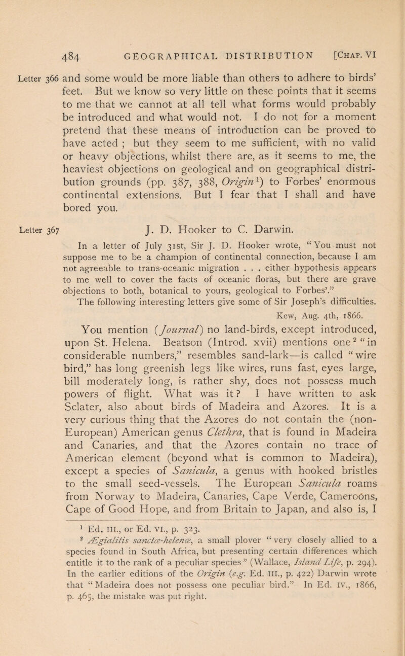 Letter 366 and some would be more liable than others to adhere to birds’ feet. But we know so very little on these points that it seems to me that we cannot at all tell what forms would probably be introduced and what would not. I do not for a moment pretend that these means of introduction can be proved to have acted ; but they seem to me sufficient, with no valid or heavy objections, whilst there are, as it seems to me, the heaviest objections on geological and on geographical distri¬ bution grounds (pp. 387, 388, Originx) to Forbes’ enormous continental extensions. But I fear that I shall and have bored you. Letter 367 J. D. Hooker to C. Darwin. In a letter of July 31st, Sir J. D. Hooker wrote, “You must not suppose me to be a champion of continental connection, because I am not agreeable to trans-oceanic migration . . . either hypothesis appears to me well to cover the facts of oceanic floras, but there are grave objections to both, botanical to yours, geological to Forbes’.” The following interesting letters give some of Sir Joseph’s difficulties. Kew, Aug. 4th, 1866. You mention (Journal) no land-birds, except introduced, upon St. Helena. Beatson (Introd. xvii) mentions one1 2 “in considerable numbers,” resembles sand-lark—is called “wire bird,” has long greenish legs like wires, runs fast, eyes large, bill moderately long, is rather shy, does not possess much powers of flight. What was it ? I have written to ask Sclater, also about birds of Madeira and Azores. It is a very curious thing that the Azores do not contain the (non- European) American genus Clet hr a, that is found in Madeira and Canaries, and that the Azores contain no trace of American element (beyond what is common to Madeira), except a species of Sanicula, a genus with hooked bristles to the small seed-vessels. The European Sanicula roams from Norway to Madeira, Canaries, Cape Verde, Cameroons, Cape of Good Hope, and from Britain to Japan, and also is, I 1 Ed. III., or Ed. VI., p. 323. 2 JEgialitis sanctce-helence, a small plover “ very closely allied to a species found in South Africa, but presenting certain differences which entitle it to the rank of a peculiar species” (Wallace, Island Life, p. 294). In the earlier editions of the Origin {eg. Ed. III., p. 422) Darwin wrote that “Madeira does not possess one peculiar bird.” In Ed. IV., 1866, p. 465, the mistake was put right.