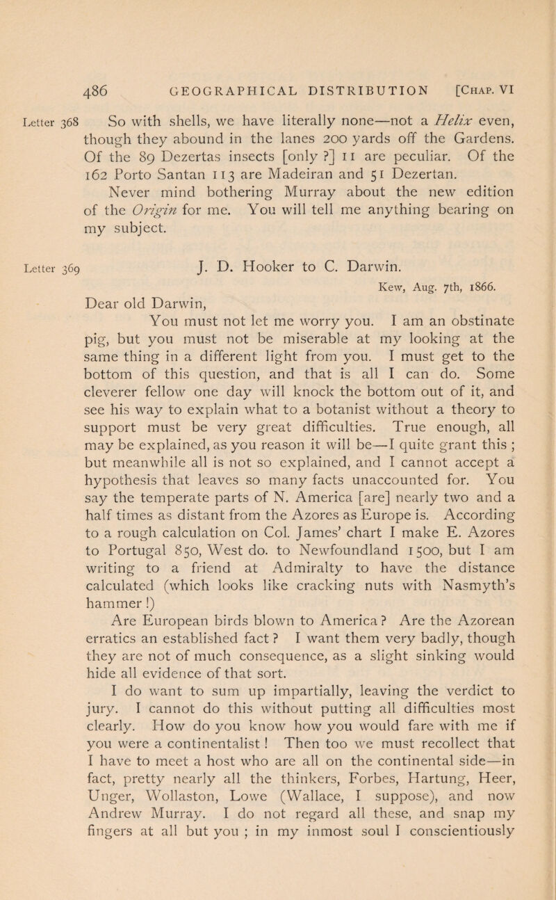 Letter 368 So with shells, we have literally none—not a Helix even, though they abound in the lanes 200 yards off the Gardens. Of the 89 Dezertas insects [only ?] 11 are peculiar. Of the 162 Porto Santan 113 are Madeiran and 51 Dezertan. Never mind bothering Murray about the new edition of the Origin for me. You will tell me anything bearing on my subject. Letter 369 J. D. Hooker to C. Darwin. Kew, Aug. 7th, 1866. Dear old Darwin, You must not let me worry you. I am an obstinate pig, but you must not be miserable at my looking at the same thing in a different light from you. I must get to the bottom of this question, and that is all I can do. Some cleverer fellow one day will knock the bottom out of it, and see his way to explain what to a botanist without a theory to support must be very great difficulties. True enough, all may be explained, as you reason it will be—I quite grant this ; but meanwhile all is not so explained, and I cannot accept a hypothesis that leaves so many facts unaccounted for. You say the temperate parts of N. America [are] nearly two and a half times as distant from the Azores as Europe is. According to a rough calculation on Col. James’ chart I make E. Azores to Portugal 850, West do. to Newfoundland 1500, but I am writing to a friend at xAHmiralty to have the distance calculated (which looks like cracking nuts with Nasmyth’s hammer !) Are European birds blown to America? Are the Azorean erratics an established fact ? I want them very badly, though they are not of much consequence, as a slight sinking would hide all evidence of that sort. I do want to sum up impartially, leaving the verdict to jury. I cannot do this without putting all difficulties most clearly. How do you know how you would fare with me if you were a continentalist ! Then too we must recollect that I have to meet a host who are all on the continental side—in fact, pretty nearly all the thinkers, Forbes, Hartung, Heer, Unger, Wollaston, Lowe (Wallace, I suppose), and now Andrew Murray. I do not regard all these, and snap my fingers at all but you ; in my inmost soul I conscientiously