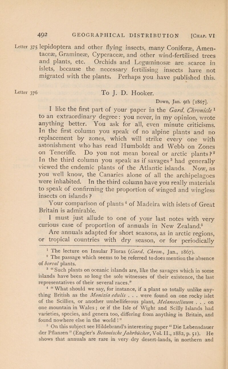 Letter Letter 375 lepidoptera and other flying insects, many Coniferae, Amen- taceae, Gramineas, Cyperaceae, and other wind-fertilised trees and plants, etc. Orchids and Leguminosae are scarce in islets, because the necessary fertilising insects have not migrated with the plants. Perhaps you have published this. 376 To J. D. Hooker. Down, Jan. 9th [1867]. I like the first part of your paper in the Card. Chronicle 1 to an extraordinary degree: you never, in my opinion, wrote anything better. You ask for all, even minute criticisms. In the first column you speak of no alpine plants and no replacement by zones, which will strike every one with astonishment who has read Humboldt and Webb on Zones on Peneriffe. Do you not mean boreal or arctic plants ?2 In the third column you speak as if savages 3 had generally viewed the endemic plants of the Atlantic islands. Now, as you well know, the Canaries alone of all the archipelagoes were inhabited. In the third column have you really materials to speak of confirming the proportion of winged and wingless insects on islands ? Your comparison of plants4 of Madeira with islets of Great Britain is admirable. 1 must just allude to one of your last notes with very curious case of proportion of annuals in New Zealand.5 Are annuals adapted for short seasons, as in arctic regions, or tropical countries with dry season, or for periodically 1 The lecture on Insular Floras (Gard. Chron., Jan., 1867). The passage which seems to be referred to does mention the absence of boreal plants. 3 “Such plants on oceanic islands are, like the savages which in some islands have been so long the sole witnesses of their existence, the last representatives of their several races.” 4 “ What should we say, for instance, if a plant so totally unlike any¬ thing British as the Monizia edulis . . . were found on one rocky islet of the Scillies, or another umbelliferous plant, Melanoseli?iu?n ... on one mountain in Wales ; or if the Isle of Wight and Scilly Islands had varieties, species, and genera too, differing from anything in Britain, and found nowhere else in the world ! ” 5 On this subject see Hildebrand’s interesting paper “ Die Lebensdauer der Pflanzen ” (Engler’s Bota7iische Jahrbiicher, Vol. II., 1882, p. 51). He shows that annuals are rare in very dry desert-lands, in northern and