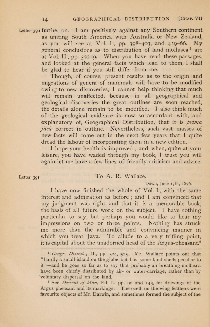 Letter 390 further on. I am positively against any Southern continent as uniting South America with Australia or New Zealand, as you will see at Vol. I., pp. 398-403, and 459-66. My general conclusions as to distribution of land mollusca1 are at Vol. II., pp. 522-9. When you have read these passages, and looked at the general facts which lead to them, I shall be glad to hear if you still differ from me. Though, of course, present results as to the origin and migrations of genera of mammals will have to be modified owing to new discoveries, I cannot help thinking that much will remain unaffected, because in all geographical and geological discoveries the great outlines are soon reached, the details alone remain to be modified. I also think much of the geological evidence is now so accordant with, and explanatory of, Geographical Distribution, that it is prima facie correct in outline. Nevertheless, such vast masses of new facts will come out in the next few years that I quite dread the labour of incorporating them in a new edition. I hope your health is improved ; and when, quite at your leisure, you have waded through my book, I trust you will again let me have a few lines of friendly criticism and advice. Letter 391 To A. R. Wallace. Down, June 17th, 1876. I have now finished the whole of Vol. I., with the same interest and admiration as before ; and I am convinced that my judgment was right and that it is a memorable book, the basis of all future work on the subject. I have nothing particular to say, but perhaps you would like to hear my impressions on two or three points. Nothing has struck me more than the admirable and convincing manner in which you treat Java. To allude to a very trifling point, it is capital about the unadorned head of the Argus-pheasant.2 1 Geogr. Distrib., II., pp. 524, 525. Mr. Wallace points out that “hardly a small island on the globe but has some land-shells peculiar to it ”—and he goes so far as to say that probably air-breathing mollusca have been chiefly distributed by air- or water-carriage, rather than by 'voluntary dispersal on the land. 2 See Descent of Man, Ed. I., pp. 90 and 143, for drawings of the Argus pheasant and its markings. The ocelli on the wing feathers were favourite objects of Mr. Darwin, and sometimes formed the subject of the