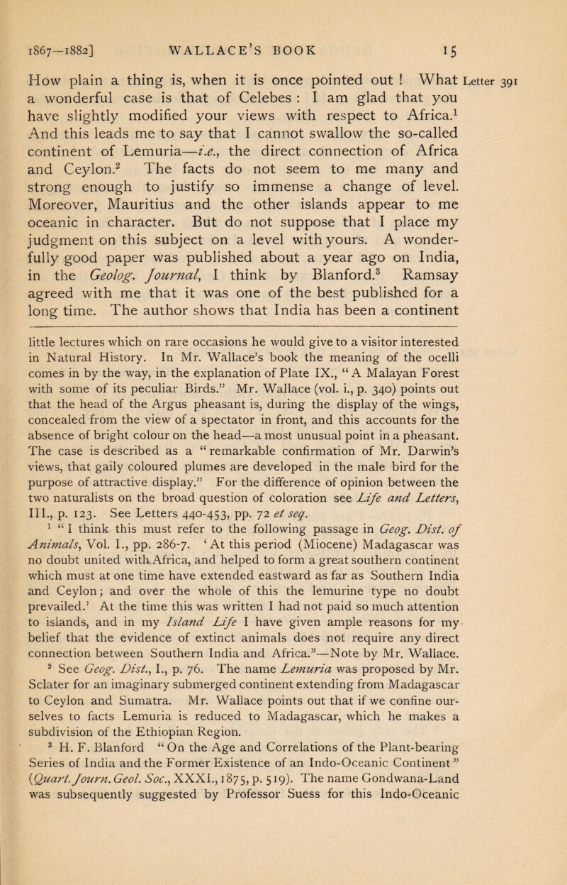 How plain a thing is, when it is once pointed out ! What Letter a wonderful case is that of Celebes : I am glad that you have slightly modified your views with respect to Africa.* 1 And this leads me to say that I cannot swallow the so-called continent of Lemuria—i.ethe direct connection of Africa and Ceylon.2 The facts do not seem to me many and strong enough to justify so immense a change of level. Moreover, Mauritius and the other islands appear to me oceanic in character. But do not suppose that I place my judgment on this subject on a level with yours. A wonder¬ fully good paper was published about a year ago on India, in the Geolog. Journal, I think by Blanford.3 Ramsay agreed with me that it was one of the best published for a long time. The author shows that India has been a continent little lectures which on rare occasions he would give to a visitor interested in Natural History. In Mr. Wallace’s book the meaning of the ocelli comes in by the way, in the explanation of Plate IX., “A Malayan Forest with some of its peculiar Birds.” Mr. Wallace (vol. i., p. 340) points out that the head of the Argus pheasant is, during the display of the wings, concealed from the view of a spectator in front, and this accounts for the absence of bright colour on the head—a most unusual point in a pheasant. The case is described as a “ remarkable confirmation of Mr. Darwin’s views, that gaily coloured plumes are developed in the male bird for the purpose of attractive display.” For the difference of opinion between the two naturalists on the broad question of coloration see Life and Letters, III., p. 123. See Letters 440-453, pp. 72 et seq. 1 “ I think this must refer to the following passage in Geog. Dist. of Animals, Vol. I., pp. 286-7. ‘At this period (Miocene) Madagascar was no doubt united with Africa, and helped to form a great southern continent which must at one time have extended eastward as far as Southern India and Ceylon; and over the whole of this the lemurine type no doubt prevailed.’ At the time this was written I had not paid so much attention to islands, and in my Island Life I have given ample reasons for my belief that the evidence of extinct animals does not require any direct connection between Southern India and Africa.”—Note by Mr. Wallace. 2 See Geog. Dist., I., p. 76. The name Lemuria was proposed by Mr. Sclater for an imaginary submerged continent extending from Madagascar to Ceylon and Sumatra. Mr. Wallace points out that if we confine our¬ selves to facts Lemuria is reduced to Madagascar, which he makes a subdivision of the Ethiopian Region. 3 H. F. Blanford “ On the Age and Correlations of the Plant-bearing Series of India and the Former Existence of an Indo-Oceanic Continent” (Quart. Journ. Geol. Soc., XXXI., 1875, p. 519). The name Gondwana-Land was subsequently suggested by Professor Suess for this Indo-Oceanic